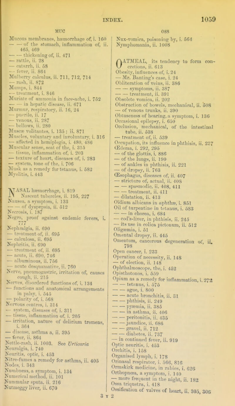 MITC Mucous membranes, hsemorrhaote of, i. 160 — — of the stomach, inflammation of, ii. 46o, 469 thickening of, ii. 471 — rattle, ii. 28 — catarrh, ii. 58 — - I ever, ii. 864 Mulberry cah'ulus, ii. 711. 712, 714 — rash,'ii. 872 Mumps, i. 844 — - treatment, i. 846 Muriate of ammonia in face-ache, i. 752 in hepatic disease, ii. 671 Murmur, respiratory, ii. 16, 24 — puerile, ii. 17 — venous, ii. 287 — bellow.s, ii. 280 Musciie volitaiites, i. 135 ; ii. 871 Mu.-~ch^s, vohmtary and inA'ohuitary, i. 316 — atiocted in hemiplegia, i. 480. 486 Mu>cular sense, seat of the, i. 315 — tissue, inflammation of, i. 203 — texture of heart, diseases of, i. 283 — system, tone of the, i. 706 IMusk as a remedy for tetanus, i. 582 Myelitis, i. 443 NAS.A.L hretnorrhage, i. 819 Xa.scent tubercles, ii. 195, 227 Nausea, a symptom, i. 133 of dyspepsia, ii. 512 Necrosis, i. 187 Neg?-o, proof against endemic fevers, i. 777 Nephralgia, ii. 690 — treatment of, ii. 695 — calcuhjsR, ii. 695 Nephritis, ii. 690 — treatment of, ii. 695 — acute, ii. 690, 746 •— albuminous, ii. 756 — acute desquamative, ii. 760 Nerve, pncumogastric, irritation of, causes cough, ii. 215 Ner^'es, di.sordercd functions of, i. 134 — functions and anatomical arrangements in pa!.sy, i. 545 — polarity of, i. 568 Nervous centres, i. 314 — system, diseases of, i. 311 — tissue, inflammation of, i. 205 — irritation, nature of delirium tremens, i. 364 — disease, asthma a, ii. 395 — fever, ii. 864 Nettle-rash, ii. 1003. See Urticaria Neuralgia, i. 740 Neuritis, optic, i. 453 Nitre-fumes a remedy for asthma, ii. 405 Nodes, i. 343 Numbness, a symptom, i. 134 Numerical method, ii. 101 Nummular sputa, ii. 216 Nutmeggy liver, ii. 670 3 Y OSS Nnx-A'omica, poisoning by, i. 564 Nymphomania, ii. 1008 OATMEAL, its tendency to form con- cretions, ii. 613 Obesity, influences of, i. 24 — ^Mr. Banting's case, i. 24 Obliteration of veins, ii. 386 symptoms, ii. 387 treatment, ii. 391 Obsolete vomica, ii. 202 Obstruction of bowels, mechanical, ii. '508 — of venous trunks, ii. 390 Obtuseness of hearing, a symptom, i. 13G Occasional epilepsy, i. 650 Occlusion, mechanical, of the intestinal tube, ii. 538 — treatment of, ii. 539 Occupation, its influence in phthisis, ii. 237 (Edema, i. 292, 295 — of the glottis, i. 886 — of the lungs, ii. 190 — of ankles in phthisis, ii. 221 — of dropsy, ii. 763 CE.sophagus, diseases of, ii. 407 — stricture of, actual, ii. 408 spasmodic, ii. 408, 411 treatment, ii. 411 — dilatation, ii. 413 Oidium albicans in aphthae, i. 851 Oil of turpentine in tetanus, i. 583 in chorea, i. 684 — cod's-liver, in phthisis, ii. 245 — its use in colica pictouura, ii. 512 Oliggemia, i. 61 Omental dropsy, ii. 445 Omentum, cancerous degeneration of, iL 798 Open cancer, i. 233 Operation of necessity, ii. 148 — of election, ii. 148 Ophthalmoscope, the, i. 462 Opisthotonos, i. 559 Opium as a remedy for inflammation, i. 27^ tetanus, i. 575 ague, i. 800 acute bronchitis, ii. 31 phthi.sis, ii. 249 pyeemia, ii. 385 in asthma, ii. 406 peritonitis, ii. 435 jaundice, li. 686 gravel, ii. 712 — — diabetes, ii. 737 — in continued fever, ii. 919 Optic neuritis, i. 453 Orchitis, i. 158 Organised lymph, i. 178 Orinasal respirator, i. 566, 816 Ormskirk medicine, in rabies, i. 626 Orthopnoea, a .sym]itom, i. 140 — more frequent in the night, ii. 182 Ossa triquetra, i. 418