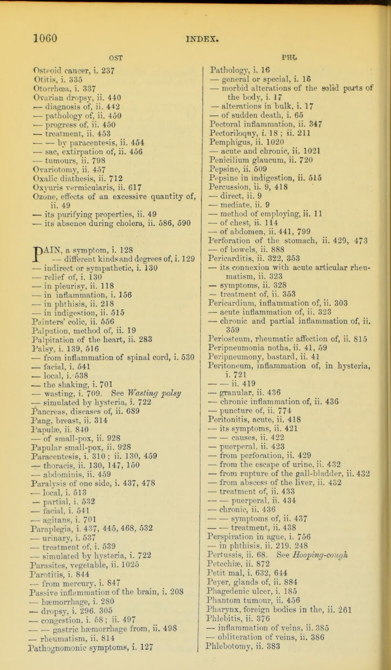 OST Ostf^oid cancer, i. 237 Otitis, i. 335 Otorrhoea, i. 337 Ovarian dropsy, ii. 440 ■— diatrnosis of, ii. 442 •— patliology of, ii. 450 ■— progress of. ii. 450 — treatment, ii. 453 ■ by paracentesis, ii. 454 — sac, extirpation of, ii. 456 •— tumours, ii. 798 Ovariotomy, ii. 457 Oxalic diathesis, ii, 712 Oxvuris vermicularis, ii. 617 Ozone, effects of an excessive quantity of, ii. 49 — its purifying properties, ii. 49 •— its absence during cholera, ii. 586, 590 PAIN, a symptom, i. 128 — different kinds and degrees of, i. 129 — indirect or sympathetic, i. 130 — relief of, i. 130 — in pleurisy, ii. 118 — in inflammation, i. 156 — in phthisis, ii. 218 — in indigestion, ii. 515 Painters' colic, ii. 556 Palpation, method of, ii. 19 Palpitation of the heart, ii. 283 Palsy, i. 139, 516 ■— from inflammation of spinal cord, i. 530 — facial, i. 541 ^ local, i. 538 — the shaking, i. 701 — wasting, i. 709. See Wasting palsy — simulated by hysteria, i. 722 Pancreas, diseases of, ii. 689 I'ang. breast, ii. 314 Papulse, ii. 840 — of small-pox, ii. 928 Papular small-pox, ii. 928 Paracentesis, i. 310 ; ii. 130, 459 — thoracis, ii. 130, 147, 150 — abdominis, ii. 459 Paralysis of one side, i. 437, 478 ■— local, i. 513 — partial, i. 532 — facial, i. 541 •— agitans, i. 701 Paraplegia, i. 437, 445, 468, 532 — urinary, i. 537 •— treatment of. i. 539 — simulated by hy.steria, i. 722 Parasites, vegetable, ii. 1025 Parotitis, i. 844 — from merciiry, i. 847 Passive inflammation of the brain, i. 208 •— haemorrhage, i. 280 — dropsy, i. 296. 305 — congestion, i. 58 ; ii. 497 .— .— gastric haemorrhage from, ii. 498 — rheumati.sm, ii. 814 Pathognomonic symptoms, i. 127 nit Pathology, i, 16 — general or special, i. 16 — morbid alterations of the solid poits of the brxly, i. 1? — altemtions in bulk, i. 17 — of sudden death, i. 65 Pectoral inflammation, ii. 347 Pectoriloquy, i. 18 ; ii. 211 Pemphigus, ii. 1020 — acute and chronic, ii. 1021 Penicilium glaucum, ii, 720 Pepsine, ii. 509 Pt-psine in indigestion, ii. 515 Percussion, ii, 9, 418 — direct, ii. 9 — mediate, ii. 9 — method of employing, ii. 11 — of chest, ii. 114 — of abdomen, ii. 441, 799 Perforation of the stomach, ii. 429, 473 — of bowels, ii, 888 Pericarditis, ii. 322, 353 — its connexion with acute articular rheu- matism, ii. 323 — symptoms, ii. 328 — treatment of, ii. 353 Pericai'dium, inflammation of, ii. 303 — acute inflammation of, ii. 323 — chronic and partial inflammation of, ii. 359 Periosteum, rheumatic affection of, ii. 815 Peripneumonia notha, ii. 41, 59 Peripneumony, bastard, ii. 41 Peritoneum, inflammation of, in hysteria, i. 721 ii. 419 — granular, ii. 436 — chronic inflammation of, ii. 436 — puncture of, ii. 774 Peritonitis, acute, ii. 418 — its symptoms, ii. 421 causes, ii. 4 22 — puerperal, ii. 423 — from perforation, ii. 429 — from the escape of urine, ii. 432 — from rupture of the gall-bladder, ii. 432 — from abscess of the liver, ii. 432 — treatment of, ii. 433 puerperal, ii. 434 — chronic, ii. 436 • symptoms of, ii. 437 treatment, ii. 438 Perspiration in ague, i. 756 — in phthisis, ii. 219. 248 Pertussis, ii. 68. See Hooinng-cough Petechise, ii. 872 Petit mal, i. 632, 644 Payer, glands of, ii. 884 Phagedenic ulcer, i. 185 Pliantom tumour, ii. 456 Pharynx, foreign bodies in the, ii. 261 Phlebitis, ii. 376 — inflammation of veins, ii. 385 — obliterati(m of veins, ii. 386 Phlebotomy, ii. 383