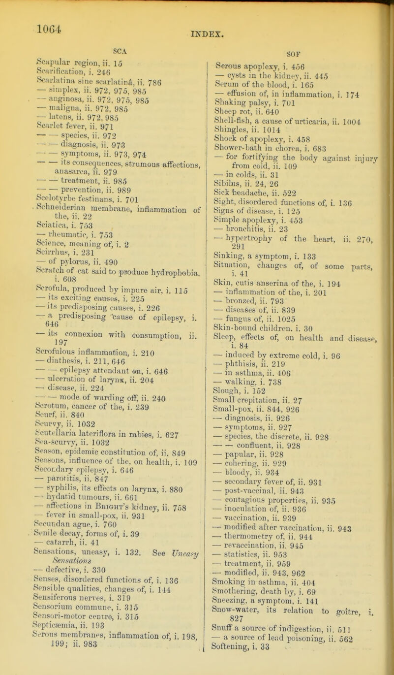 INDEX. SCA »Sciipular region, ii. 15 Scarification, i. 246 Scarlatina sine scarlatina, ii. 786 — simplex, ii. 972. 975, 985 -- aiiginosa, ii. 972, 975, 985 — maligna, ii. 972, 985 — latens, ii. 972, 985 Scarlet fever, ii. 971 ■ species, ii. 972 diagnosis, ii. 973 symptoms, ii. 973, 974 Its cou.sequences, strumous affections, anasarca, ii. 979 treatment, ii. 985 —• — prevention, ii. 989 Scelotyrbc testinans, i. 701 Sehneiderian membrane, inflammation of the, ii. 22 Sciatica, i. 753 — rheumatic, i. 753 Science, meaning of, i. 2 Scirrhus, i. 231 — of pylorus, ii. 490 Scratch of cat said to puoduce hydrophobia, i. 608 Scrofula, produced by impure air, i. 115 — its exciting eaitsos, i. 225 — its predisposing causes, i. 226 — a predisposing 'cause of epilepsy, i. 646 — ^''197°'^^^^° ^^^^ consumption, ii. Scrofulous inflammat>ion, i. 210 — diathesis, i. 211, 646 epilepsy attendant ©n, i. M6 — ulceration of larynx, ii. 204 — disease, ii. 224 — — mode of warding off, ii. 240 Scrotum, cancer of the, i. 239 Scurf, ii. 840 Scurvy, ii. 1032 Scutellaria lateriflora in rabies, i. 627 Sea-scurA-y, ii. 1032 Season, epidemic constitution of, ii. 849 Seasons, influence of the, on healtli, i. 109 Secor.dary epilepsy, i. 646 — parotitis, ii. 847 — syphilis, its effects on larynx, i. 880 — hydatid tumours, ii. 661 — affections in Bright's kidney, ii. 758 — fever in small-pox, ii. 931 Secundan ague, i. 760 Senile decay, forms of, i, 39 — catarrh, ii. 41 Sensations, uneasy, i. 132. See JJneas^y Sensatiovs — defective, i. 330 Senses, disordered functions of, i. 136 Sensible qualities, changes of, i. 144 Sensiferous nerves, i. 319 Sensorium commune, i. 315 Sensori-motor centre, i. 315 Sopticsemia, ii. 193 Serous membranes, inflammation of, i. 198 199; ii. 983 SOF Serous apoplexy, i. 456 — cysts in the kidney, ii. 445 Serum of the blood, i. 165 — eflftasion of, in inflammation, i. 174 Shaking palsy, i. 701 Sheep rot, ii. 640 Shell-fish, a cause of urticaria, ii. 1004 Shingles, ii. 1014 Shock of apoplexy, i. 458 Shower-bath in chorea, i. 683 — for fortifying the body against injury from cold, ii. 109 — in colds, ii. 31 Sibilus, ii. 24, 26 Sick 'headache, ii. 522 Sight, disordered functions of, i. 136 Signs of disease, i. 125 Simple apoplexy, i. 453 — bronchitis, ii. 23 — hypertrophy of the heart, ii. 270, 291 Sinking, a symptom, i. 133 Situation, chauges of, of some parts, i. 41 Skin, cutis anserina of the, i. 194 — inflammation of the, i. 201 — bronzed, ii. 793' — diseases of, ii. 839 — fungus of, ii. 1025 Skin-bound children, i. 30 Sleep, effects of, on health and disease, i. 84 — induced by extreme cold, i, 96 — phthisis, ii. 219 — in asthma, ii. 406 — walking, i. 738 Slough, i. 152 Small crepitation, ii. 27 Small-pox, ii. 844, 926 — diagnosis, ii. 926 — symptoms, ii. 927 — species, the discrete, ii. 928 confluent, ii. 928 — papular, ii. 928 — cohering, ii. 929 — bloody, ii. 934 — secondary fever of, ii. 931 — post-vaccinal, ii. 943 — contagious properties, ii. 935 — inoculation of, ii. 936 — vaccination, ii. 939 — modified after vaccination, ii. 943 — thermometry of, ii. 944 — rcA-accination, ii. 945 — statistics, ii. 953 — treatment, ii. 959 — modified, ii. 943, 962 Smoking in asthma, ii. 404 Smothering, death by, i. 69 Sneezing, a symptom, i. 141 Snow-water, its relation to goitre i 827 b . . Sn\;ff a source of indigestion, ii. 51 ] — a source of lead poi.soning, ii. 562