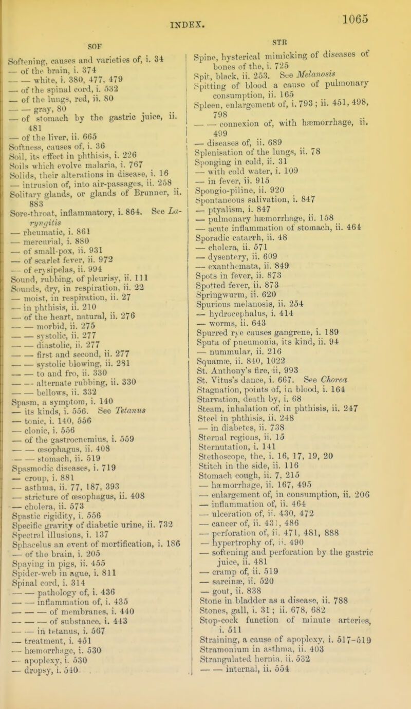 SOF Softoiiin:. causes and vurieties of, i. 34 — of the brain, i. 374 white, i. 380, 477- 479 — of the spinal cord, i. i)32 of the lungs, red, ii. 80 gray, 80 — of stomach by the gastric juice, ii. 481 — of the liver, ii. 665 Softness, causes of, i. 36 Soil, its effect in phthisis, i. 226 Soils which evolve malaria, i. 767 Solids, their alteratious in disease, i. 16 — intrusion of, into air-passages, ii. 258 _ Solitarv glands, or glands of Briinner, ii. 883 Sore-throat, inflammatory, i. 864. See La- ri/7i(/itis — rheumatic, i. 861 — mercurial, i. 880 — of small-pox, ii. 931 — of scarlet fever, ii. 972 — of er} sipelas, ii. 994 Sound, nibbing, of pleurisy, ii. Ill Sounds, dry, in respiration, ii. 22 — moist, in respiration, ii. 27 — in phthisi.s, ii. 210 — of the heart, natural, ii. 276 morbid, ii. 275 systolic, ii. 277 diastolic, ii. 277 first and second, ii. 277 systolic blowing, ii. 281 to and fro, ii. 330 alternate rubbing, ii. 330 bellows, ii. 332 Spasm, a symptom, i. 140 — its kinds, i. 5.56. See Tetanus — tonic, i. 140, 556 — clonic, i. 556 — of the gastrocnemius, i. 559 oesophagus, ii. 408 stomach, ii. 519 Spasmodic diseases, i. 719 — croup, i. 881 — asthma, ii. 77, 187, 393 — stricture of cesophagus, ii. 408 cholera, ii. 673 Spastic rigidity, i. 556 Specific gravity of diabetic urine, ii. 732 Spectr.il illusions, i. 137 Sphacelus an event of mortification, i. 186 — of tho brain, i. 205 Spaying in pigs, ii. 455 Spider-web in ague, i. 811 Spinal cord, i. 314 pathology of, i. 436 infiammation of, i. 435 of membranes, i. 440 of substance, i. 443 — — in tetanus, i. 567 — treatment, i. 451 — hiiemorrhagc, i. 530 — apoplexy, i. 530 — dropsy, i. 510 STR Spine, hysterical mimicking of diseases of bones of the, i. 725 Spit, black, ii. 253. See Melanosis Spitting of blood a cause of pulmonary consumption, ii. 165 Spleen, enlargement of, i. 793 ; ii. 451, 498, 798 connexion of, with h;emorrhage, u. 499 — diseases of, ii. 689 Splenisation of the lungs, ii. 78 Sponging in cold, ii. 31 — with cold water, i. 109 — in fever, ii. 915 Spongio-piline, ii. 920 JSpontaueous salivation, i. 847 — ptyalism, i. 847 — pulmonary haemorrhage, ii. 158 — acute inflammation of stomach, ii. 464 Sporadic catarrh, ii. 48 — cholera, ii. 571 — dysentery, ii. 609 — exanthemata, ii. 849 Spots in fever, ii. 873 Spotted fever, ii. 873 Springwurm, ii. 620 Spurious melanosis, ii. 254 — hydrocephalus, i. 414 — worms, ii. 643 Spurred r\e causes gangrene, i. 189 Sputa of pneumonia, its kind, ii. 94 — nummular, ii. 216 Squamre, ii. 840, 1022 St. Anthony's lire, ii, 993 St. Vitus's dance, i. 667. See Chorea Stagnation, points of, in blood, i. 164 Starvation, death by, i. 68 Steam, inhalation of, in phthisis, ii. 247 Steel in phthisis, ii. 248 — in diabetes, ii. 738 Sternal regions, ii. 15 Sternutation, i. 141 Stethoscope, the, i. 16, 17, 19, 20 Stitch in the side, ii. 116 Stomach cough, ii. 7, 215 — liftmorrhage, ii. 167, 495 — enlargement of, in consumption, ii. 206 — inflammation of, ii. 464 — ulceration of, ii. 430, 472 — cancer of, ii. 431, 486 — perforation of, ii. 471, 481, 888 — hypertrophy of, i'. 490 — softening and perforation by the gastric juice, ii. 481 — cramp of, ii. 519 — sarcinse, ii. 520 — gout, ii. 838 Stone in bladder as a disease, ii. 788 Stones, gall, i. 31; ii. 678, 682 Stop-cock function of minute arteries, i. 511 Straining, a cause of apoplexy, i. 517-519 Stramonium in a.-t.hma, ii. 403 Strangulated hernia, ii. 532 internal, ii. 554