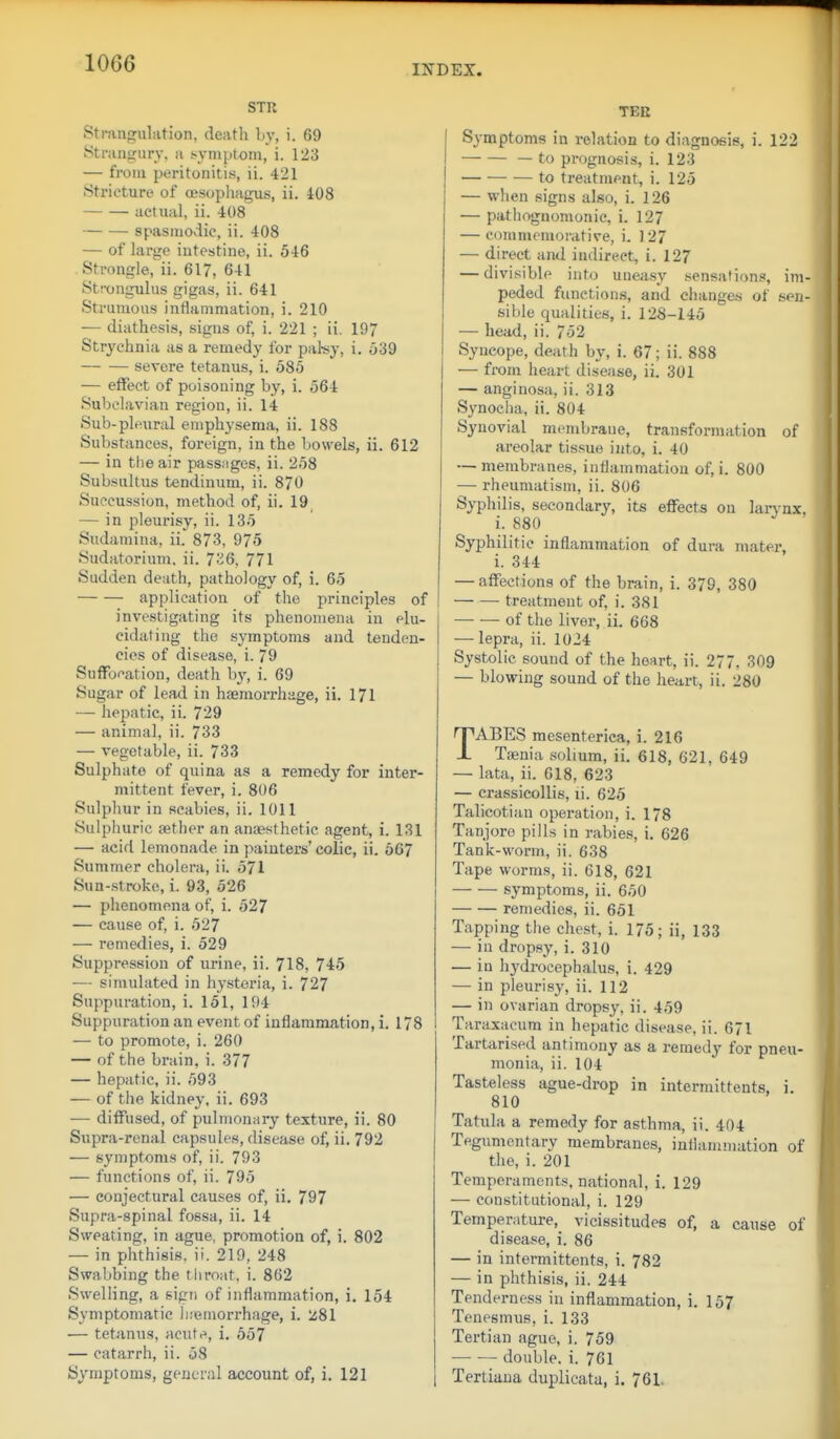 STR Strangulation, death by, i. 69 Strangury, a symptom, i. 123 — from peritonitis, ii. 421 Stricture of oesophagus, ii. 408 actual, ii. 408 spasmodic, ii. 408 — of large intestine, ii. 546 Strongle,^ii. 617, 641 Strongulus gigas, ii. 641 Strumous inflammation, i. 210 — diathesis, signs of, i. 221 ; ii. 197 Strychnia as a remedy for paky, i. 539 severe tetanus, i. 585 — effect of poisoning by, i. 564 Subclavian region, ii. 14 Sub-pleural emphysema, ii. 188 Substances, foreign, in the bowels, ii. 612 — in the air passages, ii. 258 Subsultus tendinum, ii. 870 Succussion, method of, ii. 19 — in pleurisy, ii. 135 Sudamina, ii. 873, 975 Sudatorium, ii. 736, 771 Sudden death, pathology of, i. 65 application of the principles of investigating its phenomena in elu- | cidating the symptoms and tenden- cies of disease, i. 79 SufFo^ation, death b}', i. 69 Sugar of lead in haemorrhage, ii. 171 — hepatic, ii. 729 — animal, ii. 733 — vegetable, ii. 733 Sulphate of quina as a remedy for inter- mittent fever, i. 806 Sulphur in scabies, ii. 1011 Sulphuric aether an anaesthetic agent, i. 131 — acid lemonade in painters' colic, ii. 667 Summer cholera, ii. 571 Sun-stroke, i. 93, 526 — phenomena of, i. 527 — cause of, i. 527 — remedies, i. 529 Suppression of urine, ii. 718, 745 — simulated in hysteria, i. 727 Suppuration, i. 151, 194 Suppuration an event of inflammation, i. 178 — to promote, i. 260 — of the brain, i. 377 — hepatic, ii. 593 — of the kidney, ii. 693 — diffused, of pulmonary texture, ii. 80 Supra-renal capsules, disease of, ii. 792 — symptoms of, ii. 793 — functions of, ii. 795 — conjectural causes of, ii. 797 Supra-spinal fossa, ii. 14 Sweating, in ague, promotion of, i. 802 — in phthisis, ii. 219, 248 Swabbing the tliroat, i. 862 Swelling, a sign of inflammation, i. 154 Symptomatic hsemorrhage, i. 'z81 — tetanus, acute, i. 657 — catarrh, ii. 58 Symptoms, general account of, i. 121 TEE Symptoms in relation to diagnosis, i. 122 — — — to prognosis, i. 123 to treatment, i. 125 — when signs also, i. 126 — pathognomonic, i. 127 — commemorative, i. 127 — direct and indirect, i. 127 — divisible into uneasy sensations, im- peded functions, and changes of soii- sible qualities, i. 128-145 — head, ii. 752 Syucope, death by, i. 67; ii. 888 — from heart disease, ii. 301 — angiuosa, ii. 313 Synocha, ii. 804 Synovial membrane, transformation of areolar tissue into, i. 40 — membranes, inflammation of, i. 800 — rheumatism, ii. 806 Syphilis, secondary, its effects on larynx, i. 880 Syphilitic inflammation of dura mater, i. 344 — affections of the brain, i. 379, 380 treatment of, i. 381 of the liver, ii. 668 — lepra, ii. 1024 Systolic sound of the heart, ii. 277, 309 — blowing sound of the heart, ii. 280 TABES mesenterica, i. 216 Tajnia solium, ii. 618, 621, 649 — lata, ii. 018, 623 — crassicoUis, li. 625 Talicotiau operation, i. 178 Tanjoro pills in rabies, i. 626 Tank-worm, ii. 638 Tape worms, ii. 618, 621 symptoms, ii. 650 remedies, ii. 651 Tapping tlie chest, i. 175; ii, 133 — iu dropsy, i. 310 — in hydrocephalus, i. 429 — in pleurisy, ii. 112 — in ovarian dropsy, ii. 459 Taraxacum in hepatic disease, ii. 671 Tarta,rised antimony as a remedy for pneu- monia, ii. 104 Tasteless ague-drop in intermittents, i. 810 Tatiila a remedy for asthma, ii. 404 Tegumentary membranes, infiammation of the, i. 201 Temperaments, national, i. 129 — constitutional, i. 129 Temperature, vicissitudes of, a cause of disease, i. 86 — in intermittents, i. 782 — in phthisis, ii. 244 Tenderness in inflammation, i. 157 Tenesmus, i. 133 Tertian ague, i. 759 double, i. 761 Tertiaua duplicata, i. 761.