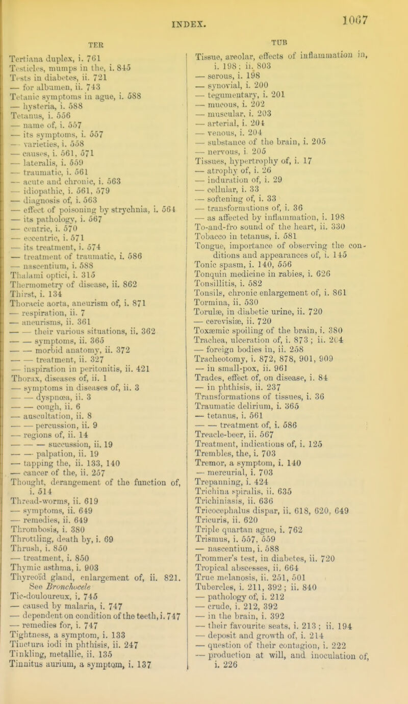 10C7 TER Tertiana duplex, i. 761 Tosliclos, mumps in the, i, 845 Tests iu diabi'tes, ii. 721 — for albumen, ii. 743 Tetanic symptoms in ague, i. 588 — hysteria, i. 588 Tetanus, i. 556 — name of, i. 557 — its symptoms, i. 557 — • varieties, i. 558 •— causes, i. 561, 571 — lateralis, i. 551) — traumatic, i. 561 — acute and chronic, i. 563 — idiopathic, i. 561, .379 •— diagnosis of, i. 563 — effect of poisoning by strychnia, i, 564 — its pathology, i. 567 — centric, i. 570 — eccentric, i. 571 — its treatment, i. 574 — treatment of traumatic, i. 586 — nascentium, i. 588 Tliahimi optici, i. 315 Thermometry of disease, ii. 862 Thirst, i. 134 Thoracic aorta, aneurism of, i. 871 — respiration, ii. 7 — aneurisms, ii. 361 — — their various situations, ii. 362 symptoms, ii. 365 morbid anatomy, ii. 372 treatment, ii. 327 — inspiration in peritonitis, ii. 421 Thorax, diseases of, ii. 1 — symptoms in diseases of, ii. 3 dyspnoea, ii. 3 cough, ii. 6 — auscultation, ii. 8 -— — percussion, ii. 9 •— regions of, ii. 14 succussion, ii. 19 palpation, ii. 19 — tapping the, ii. 133, 140 — cancer of the, ii. 257 Thought, derangement of the function of, i. 514 Thread-worms, ii. 619 •— symptoms, ii. 649 — remedies, ii. 649 Thrombosis, i. 380 Throttling, death by, i. 69 Thrush, i. 850 — treatment, i. 850 Thymic asthma, i. 903 Thyreoid gland, enlargement of, ii. 821. See Bronchocete Tic-douloureux, i. 746 — caused by malaria, i. 747 — dependent on condition of the teeth, i. 747 — remedies for, i. 747 Tightness, a symptom, i. 133 Tiuctura iodi in phthisis, ii. 247 Tinkling, metallic, ii. 135 TUB Tissue, areolar, effects of iuflamiuation in, i. 198; ii., 803 — serous, i. 198 — synovial, i. 200 — tegumeutary, i. 201 — mucous, i. 202 — muscular, i. 203 — arterial, i. 204 — venous, i. 204 — substance of the brain, i. 205 — nervous, i. 205 Tissut^s, hypertrophy of, i. 17 — atropiiy of, i. 26 — induration of, i. 29 — cellular, i. 33 — softening of, i. 33 — traustbrmations of, i. 36 — as affected by inflammation, i. 198 To-aud-fro sound of the heart, ii. 330 Tobacco in tetanus, i. 581 Tongue, importance of observing the con- ditions and appearances of, i. 145 Tonic spasm, i. 140, 556 Tonquin medicine in rabies, i. 626 Tonsillitis, i. 582 Tonsils, chronic enlargement of, i. 861 Tormina, ii. 530 Torulae, in diabetic urine, ii. 720 — cerevisise, ii. 720 Toxjemic spoiling of the brain, i. 380 Trachea, ulceration of, i. 873 ; ii. 2C4 — foreign bodies in, ii. 258 Tracheotomy, i. 872, 878, 901, 909 — in small-pox, ii. 961 Trades, effect of, on disease, i. 84 — in phthisis, ii. 237 Transformations of tissues, i. 36 Traumatic delirium, i. 365 — tetanus, i. 561 treatment of, i. 586 ; Treacle-beer, ii. 567 Treatment, indications of, i. 125 Trembles, the, i. 703 Tremor, a symptom, i. 140 — mercurial, i. 703 Trepanning, i. 424 Tricliina spiralis, ii. 635 Trichiniasis, ii. 636 Tri cocepiialus dispar, ii. 618, 620. 649 Tricuris, ii. 620 Triple quartan ague, i. 762 Trismus, i, 557, 559 — nascentium, i. 588 Trommer's test, in diabetes, ii. 720 Tropical abscesses, ii. 664 True mplanosis, ii. 251, 501 Tubercles, i. 211, 392; ii. 840 — pathology of, i. 212 — crude, i.'212, 392 — in the brain, i. 392 — their favourite seats, i. 213 ; ii. 194 — deposit and growth of, i. 214 — question of their contagion, i. 222 — production at will, and inoculation of,