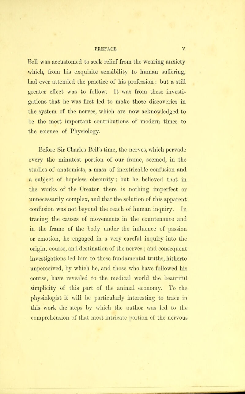 Bell was accustomed to seek relief from the wearing anxiety which, from his exquisite sensibility to human suffering, had ever attended the practice of his profession : but a still greater effect was to follow. It was from these investi- gations that he was first led to make those discoveries in the system of the nerves, which are now acknowledged to be the most important contributions of modem times to the science of Physiology, Before Sir Charles Bell's time, the nerves, which pervade every the minutest portion of our frame, seemed, in .the studies of anatomists, a mass of inextricable confusion and a subject of hopeless obscurity ; but he believed that in the works of the Creator there is nothing imperfect or unnecessarily complex, and that the solution of this apparent confusion was not beyond the reach of human inquiry. In tracing the causes of movements in the countenance and in the frame of the body under the influence of passion or emotion, he engaged in a very careful inquiry into the origin, course, and destination of the nerves ; and consequent investigations led him to those fundamental truths, hitherto unperceived, by which he, and those who have followed his course, have revealed to the medical world the beautiful simplicity of this part of the animal economy. To the physiologist it will be particularly interesting to trace in this work the steps by which the author was led to the comprehension of that most intricate portion of the nersous