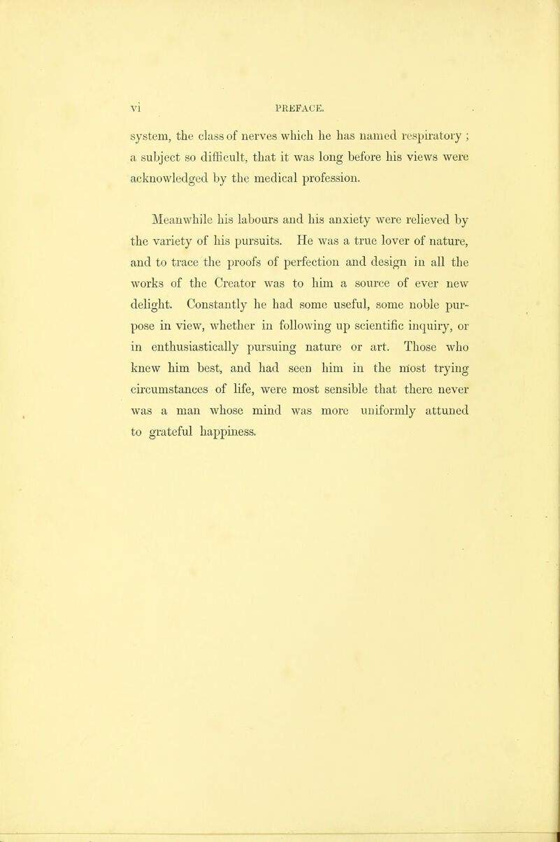 system, the class of nerves which he has named respiratory ; a subject so difficult, that it was long before his views were acknowledged by the medical profession. Meanwhile his labours and his anxiety were relieved by the variety of his pursuits. He was a true lover of nature, and to trace the proofs of perfection and design in all the works of the Creator was to him a source of ever new delight. Constantly he had some useful, some noble pur- pose in view, whether in following up scientific inquiry, or in enthusiastically pursuing nature or art. Those who knew him best, and had seen him in the niost trying circumstances of life, were most sensible that there never was a man whose mind was more uniformly attuned to grateful happiness.