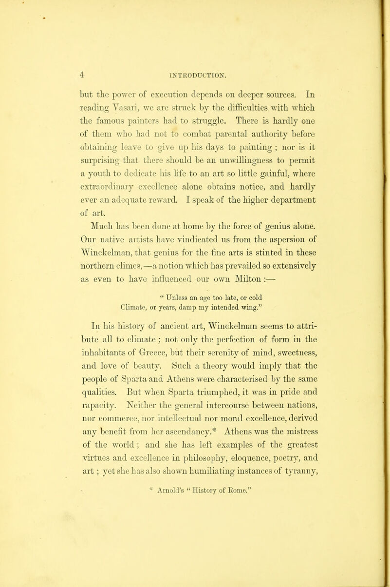but the poAver of execution depends on deeper sources. In reading Vasari, we are struck hy the difficulties with which the famous painters had to struggle. There is hardly one of them who had not to combat parental authority before obtaining leave to give up his days to painting ; nor is it surprising that there should be an unwillingness to permit a youth to dedicate his life to an art so little gainful, where extraordinary excellence alone obtains notice, and hardly ever an adequate reward. I speak of the higher department of art. Much has been done at home by the force of genius alone. Our native artists have vindicated us from the aspersion of Winckelman, that genius for the fine arts is stinted in these northern climes,—a notion which has prevailed so extensively as even to have influenced our own Milton :■—-  Unless an age too late, or cold Climate, or years, damp my intended wing. In his history of ancient art, Winckelman seems to attri- bute all to climate; not only the perfection of form in the inhabitants of Greece, but their serenity of mind, sweetness, and love of beauty. Such a theory would imply that the people of Sparta and Athens were characterised by the same qualities. But when Sparta triumphed, it was in pride and rapacity. Neither the general intercourse between nations, nor commerce, nor intellectual nor moral excellence, derived any benefit from her ascendancy.* Athens was the mistress of the world; and she has left examples of the greatest virtues and excellence in philosophy, eloquence, poetry, and art; yet she has also shown humiliating instances of tyranny, * Arnold's  History of Rome.