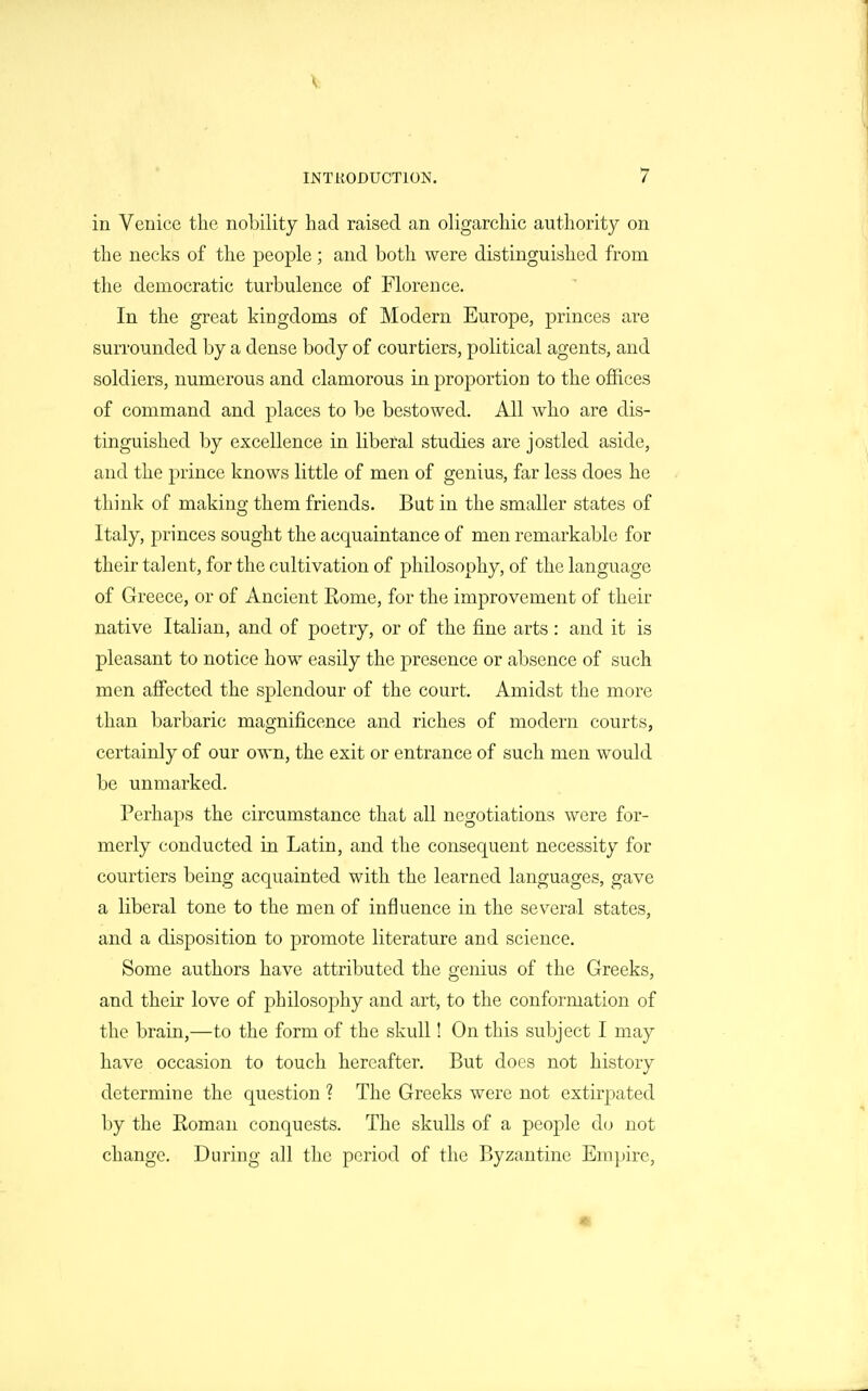 I INTRODUCTION. 7 in Venice the nobility had raised an oligarchic authority on the necks of the j)eople ; and both were distinguished from the democratic turbulence of Florence. In the great kingdoms of Modern Europe, princes are surrounded by a dense body of courtiers, political agents, and soldiers, numerous and clamorous in proportion to the offices of command and places to be bestowed. All who are dis- tinguished by excellence in liberal studies are jostled aside, and the prince knows little of men of genius, far less does he think of making them friends. But in the smaller states of Italy, princes sought the acquaintance of men remarkable for their talent, for the cultivation of philosophy, of the language of Greece, or of Ancient Eome, for the improvement of their native Italian, and of poetry, or of the fine arts: and it is pleasant to notice how easily the presence or absence of such men affected the splendour of the court. Amidst the more than barbaric magnificence and riches of modern courts, certainly of our own, the exit or entrance of such men would be unmarked. Perhaps the circumstance that all negotiations were for- merly conducted in Latin, and the consequent necessity for courtiers being acquainted with the learned languages, gave a liberal tone to the men of influence in the several states, and a disposition to promote literature and science. Some authors have attributed the genius of the Greeks, and their love of philosophy and art, to the conformation of the brain,—to the form of the skull! On this subject I may have occasion to touch hereafter. But does not history determine the question ? The Greeks were not extirpated by the Eoman conquests. The skulls of a people do not change. During all the period of the Byzantine Empire, «