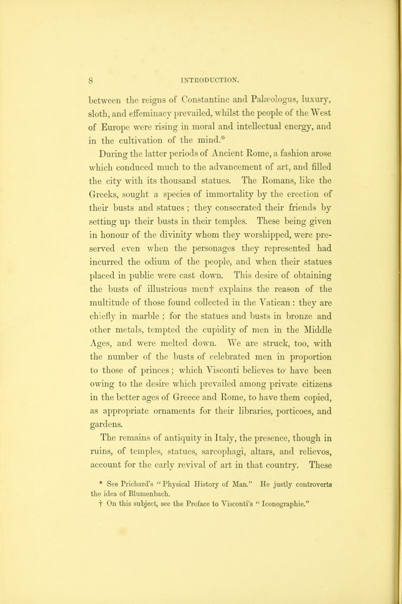 between the reigns of Constantinc and Palaeologus, luxury, sloth, and effeminacy prevailed, whilst the people of the West of Europe were rising in moral and intellectual energy, and in the cultivation of the mind.'^' During the latter periods of Ancient Rome, a fashion arose which conduced much to the advancement of art, and filled the city with its thousand statues. The Romans, like the Greeks, sought a species of immortality by the erection of their busts and statues; they consecrated their friends by setting up their busts in their temples. These being given in honour of the divinity whom they worshipped, were pre- served even when the personages they represented had incurred the odium of the people, and when their statues placed in public were cast down. This desire of obtaining the busts of illustrious menf explains the reason of the multitude of those found collected in the Vatican: they are chiefly in marble ; for the statues and busts in bronze and other metals, tempted the cupidity of men in the i\Iiddle Ages, aud were melted down. We are struck, too, with the number of the busts of celebrated men in proportion to those of princes; which Visconti believes to have been owing to the desire which prevailed among private citizens in the better ages of Greece and Rome, to have them copied, as appropriate ornaments for their libraries, porticoes, and gardens. The remains of antiquity in Italy, the presence, though in ruins, of temples, statues, sarcoj)hagi, altars, and relievos, account for the early revival of art in that country. These * See Pricliard's  Physical Ilistoi'}' of Man. He justlj'- controverts the idea of Bhimenbach. t On this subject, see the Preface to Yisconti's  Iconographie.