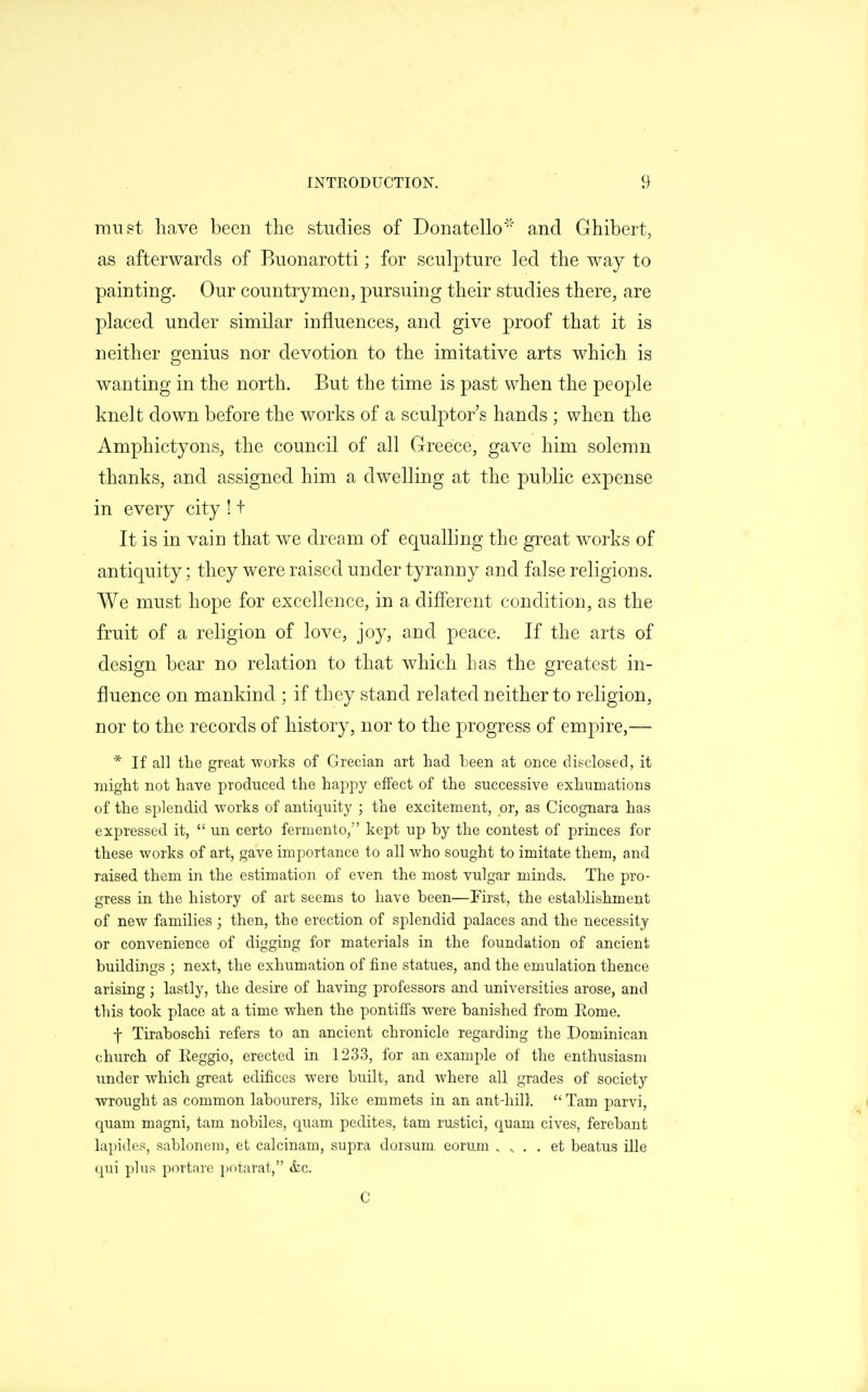 must have been the studies of Donatello' and Ghibert, as afterwards of Buonarotti; for sculpture led the way to painting. Our countrymen, pursuing their studies there, are placed under similar influences, and give proof that it is neither genius nor devotion to the imitative arts which is wanting in the north. But the time is past when the people knelt down before the works of a sculptor's hands ; when the Amphictyons, the council of all Greece, gave him solemn thanks, and assigned him a dwelling at the public expense in every city ! + It is in vain that we dream of equalling the great works of antiquity; they were raised under tyranny and false religions. We must hope for excellence, in a different condition, as the fruit of a religion of love, joy, and peace. If the arts of design bear no relation to that which has the greatest in- fluence on mankind ; if they stand related neither to religion, nor to the records of history, nor to the progress of emj^ire,— * If all tlie great -works of Grecian art had Leen at once disclosed, it might not have produced the happy effect of the successive exhumations of the splendid works of antiquity ; the excitement, or, as Cicognara has expressed it,  un certo ferniento, kept up by the contest of princes for these works of art, gave importance to all who sought to imitate them, and raised them in the estimation of even the most vulgar minds. The pro- gress in the history of art seems to have been—First, the establishment of new families ; then, the erection of splendid palaces and the necessity or convenience of digging for materials in the foundation of ancient buildings ; next, the exhumation of fine statues, and the emulation thence arising; lastly, the desire of having professors and universities arose, and this took place at a time when the pontiffs were banished from Eome. f Tiraboschi refers to an ancient chronicle regarding the Dominican church of Eeggio, erected in 1233, for an example of the enthusiasm under which great edifices were built, and where all grades of society wrought as common labourers, like emmets in an ant-hill.  Tarn parvi, quam magni, tarn nobiles, quam pedites, tam rustici, quam cives, ferebant lapiiles, sabloncm, et calcinam, supra dorsum eorum , ^ . . et beatus ille qui plus portare potarat, &,c. C