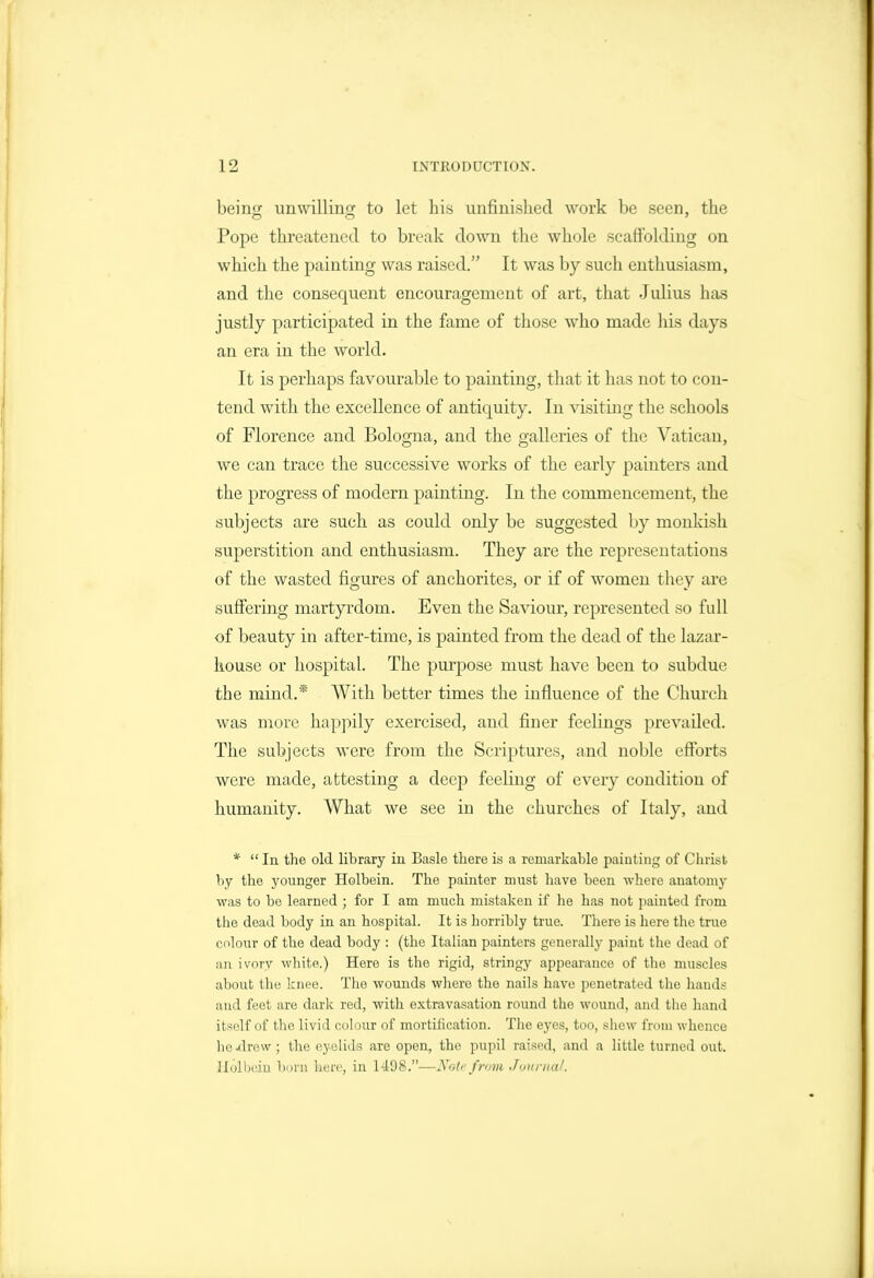 being unwilling to let his unfinished work be seen, the Pope threatened to break down the whole scaffolding on which the painting was raised. It was by such enthusiasm, and the consequent encouragement of art, that Julius has justly participated in the fame of tliose who made his days an era in the world. It is perhaps favourable to painting, that it has not to con- tend with the excellence of antiquity. In visiting the schools of Florence and Bologna, and the galleries of the Vatican, we can trace the successive works of the early painters and the progress of modern painting. In the commencement, the subjects are such as could only be suggested Ijy monkish superstition and enthusiasm. They are the representations of the wasted figures of anchorites, or if of women they are suffering martyrdom. Even the Saviour, represented so full of beauty in after-time, is painted from the dead of the lazar- kouse or hospital. The purpose must have been to subdue the mind.* With better times the influence of the Church was more hapjiily exercised, and finer feeUngs prevailed. The subjects were from the Scriptures, and noble efforts were made, attesting a deep feeling of every condition of humanity. What we see in the churches of Italy, and *  In the old library in Basle there is a remarkable painting of Clirist by the younger Holbein. The painter must have been where anatomy was to be learned ; for I am much mistaken if he has not painted from the dead body in an hospital. It is horribly true. There is here the true colour of the dead body : (the Italian painters generally paint the dead of an ivory white.) Here is the rigid, stringy appearance of the muscles about the knee. The wounds where the nails have penetrated tlie hands and feet are dark red, with extravasation round the wound, and the hand itself of the livid colour of mortification. The eyes, too, shew from whence he .drew ; the eyelids are open, the pupil raised, and a little turned out. llolbeiu boni here, in 1498.—Note f rom J<jitrnal.