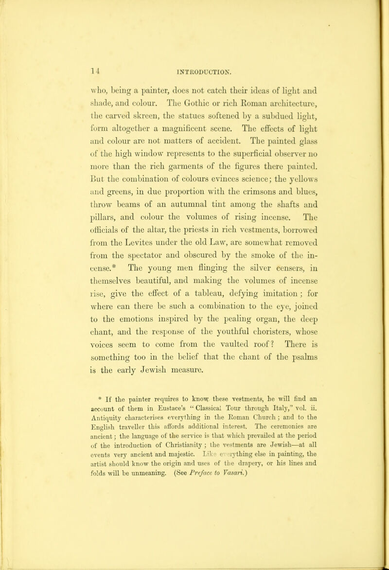 who, being a painter, does not catch their ideas of light and shade, and colour. The Gothic or rich Roman architecture, the carved skreen, the statues softened by a subdued light, form altogether a magnificent scene. The effects of light and colour are not matters of accident. The painted gla.ss of the high window represents to the superficial observ^er no more than the rich garments of the figures there painted. But the combination of colours evinces science; the yellows and greens, in due proportion with the crimsons and blues, thrown beams of an autumnal tint among the shafts and pillars, and colour the volumes of rising incense. The officials of the altar, the priests in rich vestments, borrowed from the Levites under the old Law, are somewhat removed from the spectator and obscured by the smoke of the in- cense.* The young men flinging the silver censers, in themselves beautiful, and making the volumes of incense rise, give the efiect of a tableau, defying imitation ; for where can there be such a combination to the eye, jomed to the emotions inspired by the pealing organ, the deep chant, and the response of the youthful choristers, whose voices seem to come from the vaulted roof? There is something too in the belief that the chant of the psalms is the early Jewdsh measure. * If the painter requires to know these vestments, he will find an account of them in Eustace's  Classical Tour tlirough Italy, vol. ii. Antiquity characterises everything in the Eoman Church ; and to the English traveller this affords additional interest. The ceremonies are ancient; the language of the service is that which prevailed at the period of the introduction of Christianity ; the vestments are Jewish—at all events very ancient and majestic. Liko c^ u-ything else in painting, the artist should l<now the origin and uses of the drapery, or his lines and folds will he unmeaning. (See Preface to Vasari.)