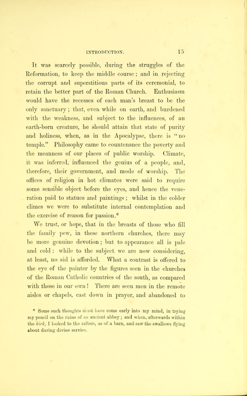 It was scarcely possible, during the struggles of the Reformation, to keep the middle course ; and in rejecting the corrupt and superstitious parts of its ceremonial, to retain the better part of the Roman Church. Enthusiasm would have the recesses of each man's breast to be the only sanctuary ; that, even while on earth, and burdened with the weakness, and subject to the influences, of an earth-born creature, he should attain that state of purity and holiness, when, as in the Apocalypse, there is no temple. Philosophy came to countenance the poverty and the meanness of our places of pul)lic worship. Climate, it was inferred, influenced the genius of a people, and, therefore, their government, and mode of worship. The offices of religion in hot climates were said to require some sensible object before the eyes, and hence the vene- ration paid to statues and paintings ; whilst in the colder climes we were to substitute internal contemplation and the exercise of reason for passion.* We trust, or hope, that in the breasts of those who fill the family pew, in these northern churches, there may be more genuine devotion; but to appearance all is pale and cold : while to the subject we are now considering, at least, no aid is afforded. What a contrast is offered to the eye of the painter by the figures seen in the churches of the Roman Catholic countries of the south, as compared with those in our own! There are seen men in the remote aisles or chapels, cast down in prayer, and abandoned to * Some such thoughts m ust have come early into my mind, in trying my pencil on tlie ruins of an ancient abbey ; and when, afterwards within the lii7-h, I looked to the rafters, as of a barn, and saw the swallows flying about during divine service.