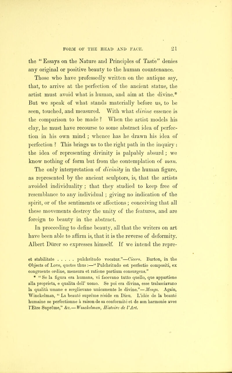 the  Essays on the Nature and Principles of Taste denies any original or positive beauty to the human countenance. Those who have professedly written on the antique say, that, to arrive at the perfection of the ancient statue, the artist must avoid what is human, and aim at the divine.* But we speak of what stands materially before us, to be seen, touched, and measured. With what divine essence is the comparison to be made ? When the artist models his clay, he must have recourse to some abstract idea of perfec- tion in his own mind ; whence has he drawn his idea of perfection ? This brings us to the right path in the inquiry : the idea of representing divinity is palpably absurd; we know nothing of form but from the contemplation of man. The only interpretation of divinity in the human figure, as represented by the ancient sculptors, is, that the artists avoided individuality ; that they studied to keep free of resemblance to any individual ; giving no indication of the spirit, or of the sentiments or afiections; conceiving that all these movements destroy the unity of the features, and are foreign to beauty in the abstract. In proceeding to define beauty, all that the writers on art have been able to afiirm is, that it is the reverse of deformity. Albert Diirer so expresses himself. If we intend the repre- et stabilitate pulchritudo vocatur.—Cicero. Burton, in the Objects of Love, quotes thus :— Pulchritudo est perfectio compositi, ex congruente ordine, mensura et ratione partium consurgens. *  Se la figura era huruana, vi facevano tutto quello, que appartiene alia proprieta, e qualita dell' uomo. Se poi era divina, esse tralasciavano la qualita utnane e sceglievano unicamente le divine.—Mengs. Again, Winckelman,  La beaute supreme reside en Dieu. L'idee de la beaute humaine se perfectionne a raison de sa conformite et de son harmonie avec I'Etre Supreme, &c.— Winckelman, Histoire de VArt.