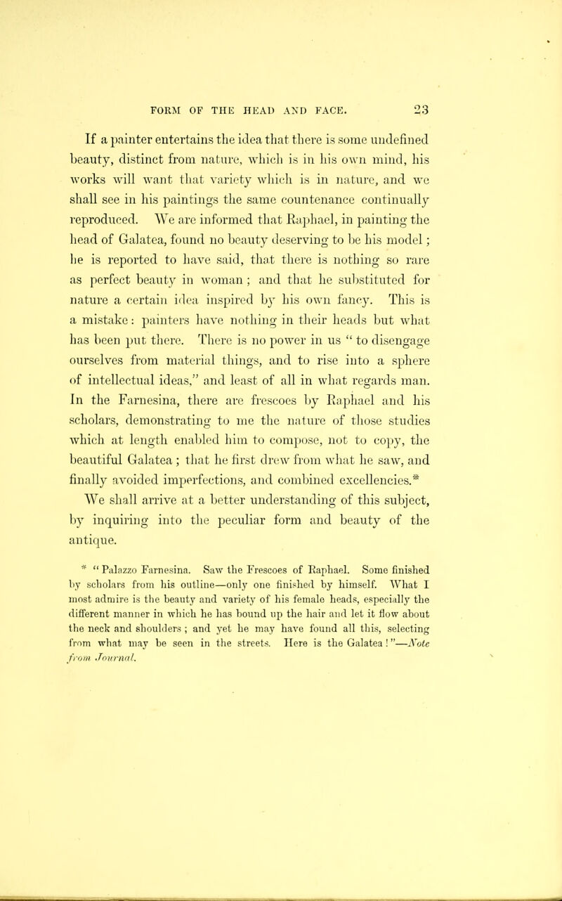 If a painter entertains the idea that there is some undefined beauty, distinct from nature, which is in his own mind, his works will want that variety wliich is in nature, and we shall see in his paintings the same countenance continually reproduced. We are informed that Raphael, in painting the head of Galatea, found no beauty deserving to be his model; lie is reported to have said, that there is nothing so rare as perfect beauty in ^\'oraan ; and that he sul)stituted for nature a certain iilea inspired by his own fancy. This is a mistake: painters have nothing in their heads but what has been put there. There is no power in us to disengage ourselves from material things, and to rise into a sphere of intellectual ideas, and least of all in what regards man. In the Farnesina, there are frescoes by Raphael and his scholars, demonstrating to me the nature of those studies which at length enabled him to compose, not to copy, the beautiful Galatea ; that he first divAv from what he saw, and finally avoided imperfections, and combined excellencies.* We shall arrive at a better understanding of this subject, by inquiring into the peculiar form and beauty of the antique. *  Palazzo Farnesina. Saw the Frescoes of Raphael. Some finished by scholars from his outline—only one finislierl by himself. What I most admire is the beauty and variety of his female heads, especially the different manner in which he has bound up the hair and let it flow about the neck and shoulders ; and yet he may have found all this, selecting frnm what may be seen in the streets. Here is the Galatea!—A'^ote from Jovnial.