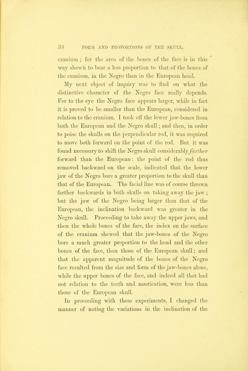 crconium ; for the area of the bones of the face is in this way shewn to bear a less proportion to that of the bones of the cranium, in the Negro than in the European head. ]\Iy next object of inquiry was to find on what the distinctive character of the Negro face really depends. For to the eye the Negro face appears larger, while in fact it is proved to be smaller than the European, considered in relation to the cranium. I took ofi the lower jaw-bones from both the European and the Negro skull; and then, in order to poise the skulls on the perpendicular rod, it was required to move both forward on the point of the rod. But it was found necessary to shift the Negro skull considerably farther forward than the European: the point of the rod thus removed backward on the scale, indicated that the lower jaw of the Negro bore a greater proportion to the skull than that of the European. The facial line was of course thrown farther backwards in both skulls on taking away the jaw ; but the jaw of the Negro being larger than that of the European, the inclination backward was greater in the Negro skull. Proceeding to take away the upper jaws, and then the whole bones of the face, the index on the surface of the cranium shewed that the jaw-bones of the Negro bore a much greater proportion to the head and the other bones of the face, than those of the European skull; and that the apparent magnitude of the bones of the Negro face resulted from the size and form of the jaw-bones alone, while the upper bones of the face, and indeed all that had not relation to the teeth and mastication, were less than those of the European skull. In proceeding with these experiments, I changed tlie manner of noting the variations in the inclination of the