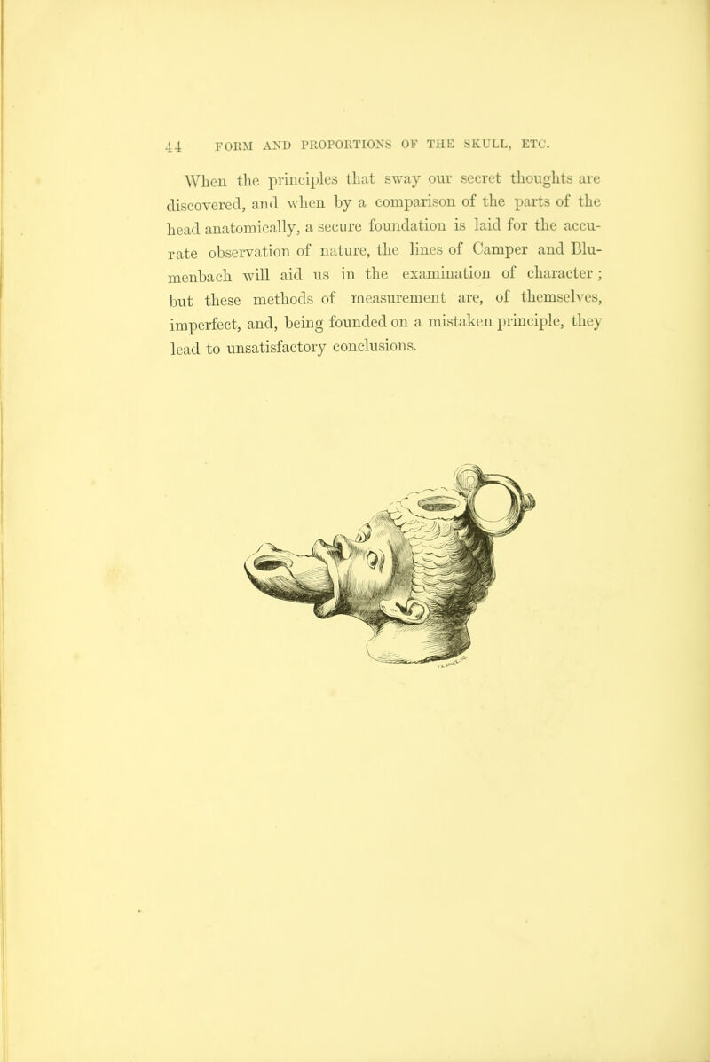 When the principles that sway our secret thoughts are discovered, and when by a comparison of the parts of the head anatomically, a secure foundation is laid for the accu- rate observation of nature, the lines of Camper and Blu- menbach will aid us in the examination of character; ljut these methods of measurement are, of themselves, imperfect, and, being founded on a mistaken principle, they lead to unsatisfactory conclusions.