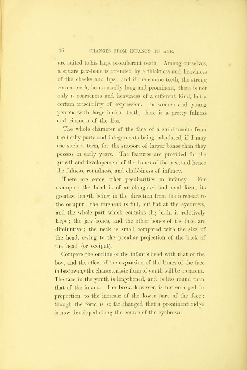 are suited to his large protuberant teeth. Amoug ourselves, a square jaw-bone is attended by a thickness and heaviness of the cheeks and lips ; and if the canine teeth, the strong corner teeth, be unusually long and prominent, there is not only a coarseness and heaviness of a different kind, but a certain irascibility of expression. In women and young persons with large incisor teeth, tliere is a pretty fulness and ripeness of the lips. The whole character of the face of a child results from the fleshy parts and integuments being calculated, if I may use such a term, for the support of larger bones than they possess in early years. The features are provided for the growth and developement of the bones of the face, and hence the fulness, roundness, and chubbiness of infancy. There are some other peculiarities in infancy. For example: the head is of an elongated and oval form, its greatest length being in the direction from the forehead to the occiput; the forehead is full, but flat at the eyebrows, and the whole part which contains the brain is relatively large; the jaw-bones, and the other bones of the face, are diminutive; the neck is small compared with the size of the head, owing to the peculiar projection of the back of the head (or occiput). Compare the outline of the infant's head with that of the boy, and the effect of the expansion of the bones of the face in bestowing the characteristic form of youth will be apparent. The fixce in the youth is lengthened, and is less round than that of the infant. The brow, however, is not enlarged in proportion to the increase of the lower part of the face; though the form is so far changed that a prominent ridge is now developed along the course of the eyebrows.