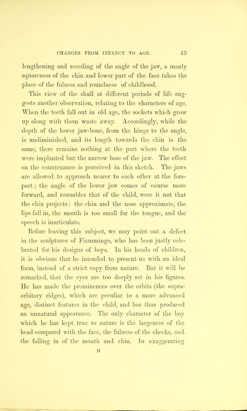 lengthening and receding of tlie angle of the jaw, a manly squareness of the chin and lower part of the face takes the place of the fulness and roundness of childhood. This view of the skull at different periods of life sug- gests another observation, relating to the characters of age. When the teeth fall out in old age, the sockets which grow up along with them waste away. Accordingly, while the depth of the lower jaw-bone, from the hinge to the angle, is undiminished, and its length towards the chin is the same, there remains nothing at the part where the teeth were implanted but the narrow base of the jaw. The effect on the countenance is perceived in this sketch. The jaws are allowed to approach nearer to each other at the fore- part ; the angle of the lower jaw comes of course more forward, and resembles that of the child, were it not that the chin projects: the chin and the nose approximate, the lips fall in, the mouth is too small for the tongue, and the speech is inarticulate. Before leaving this subject, we may point out a defect in the sculptures of Fiammingo, who has been justly cele- brated for his designs of boys. In his heads of children, it is obvious that he intended to present us with an ideal form, instead of a strict copy from nature. But it will be remarked, that the eyes are too deeply set in his figures. He has made the prominences over the orbits (the supra- orbitary ridges), which are peculiar to a more advanced age, distinct features in the child, and has thus produced an unnatural appearance. The only character of the boy which he has kept true to nature is the largeness of the head compared with the face, the fulness of the cheeks, and, the falling in of the mouth and chin. In exaggerating H