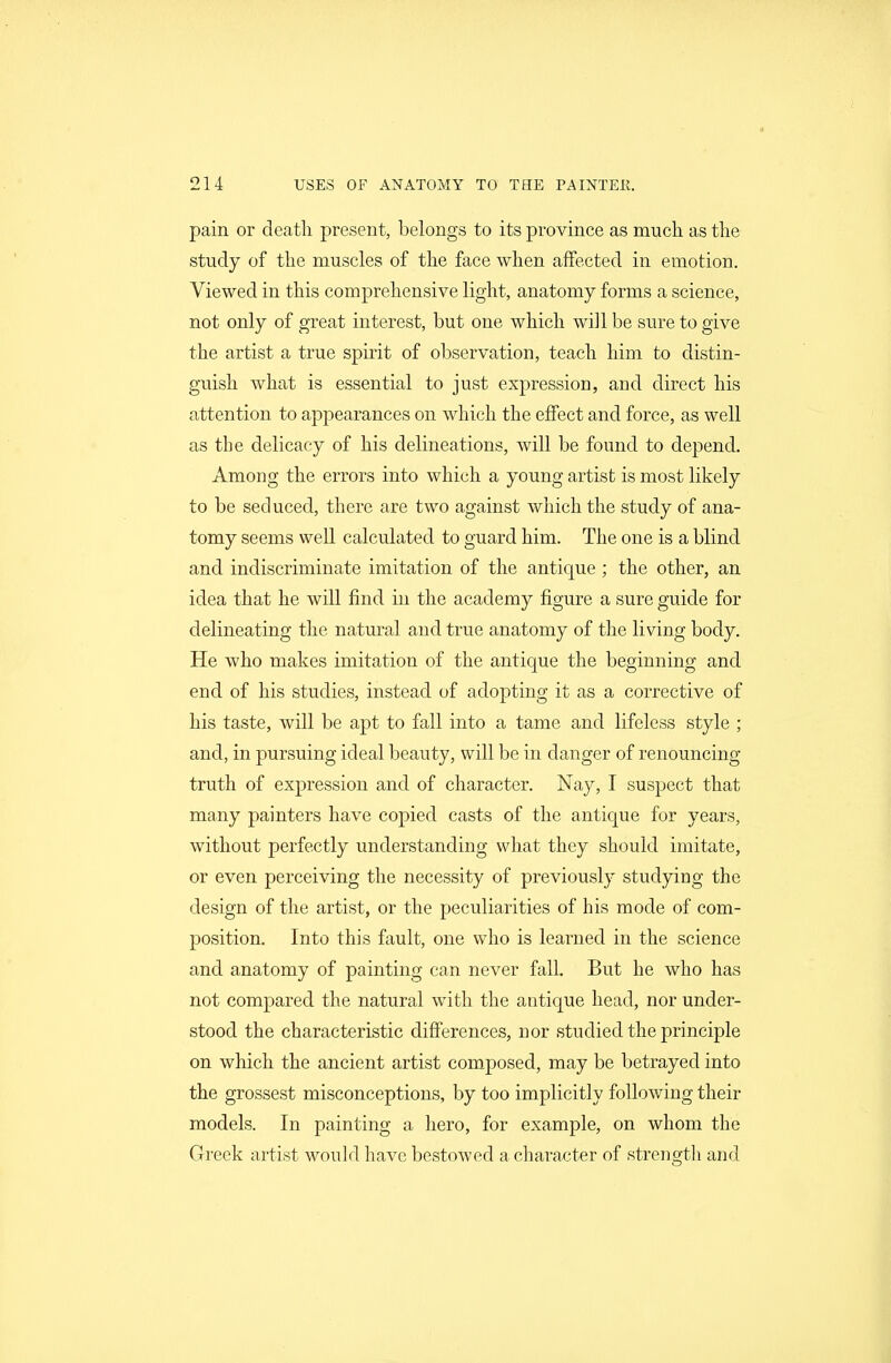 pain or death present, belongs to its province as much as the study of the muscles of the face when affected in emotion. Viewed in this comprehensive light, anatomy forms a science, not only of great interest, but one which will be sure to give the artist a true spirit of observation, teach him to distin- guish what is essential to just expression, and direct his attention to appearances on which the effect and force, as well as the delicacy of his delineations, will be found to depend. Among the errors into which a young artist is most likely to be seduced, there are two against which the study of ana- tomy seems well calculated to guard him. The one is a blind and indiscriminate imitation of the antique ; the other, an idea that he will find in the academy figure a sure guide for delineating the natural and true anatomy of the living body. He who makes imitation of the antique the beginning and end of his studies, instead of adopting it as a corrective of his taste, will be apt to fall into a tame and lifeless style ; and, in pursuing ideal beauty, will be in danger of renouncing truth of expression and of character. Nay, I suspect that many painters have copied casts of the antique for years, without perfectly understanding what they should imitate, or even perceiving the necessity of previously studying the design of the artist, or the peculiarities of his mode of com- position. Into this fault, one who is learned in the science and anatomy of painting can never fall. But he who has not compared the natural with the antique head, nor under- stood the characteristic differences, nor studied the principle on which the ancient artist com.posed, may be betrayed into the grossest misconceptions, by too implicitly following their models. In painting a hero, for example, on whom the Greek artist would have bestowed a character of strength and