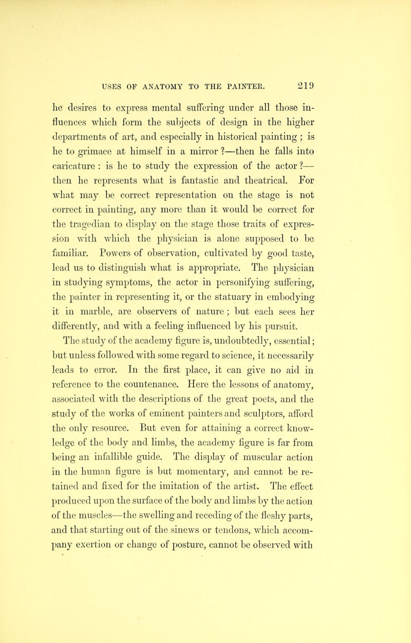 he desires to express mental suffering under all those in- fluences which form the subjects of design in the higher departments of art, and especially in historical painting ; is he to grimace at himself in a mirror ?—then he falls into caricature : is he to study the expression of the actor ?— then he represents what is fantastic and theatrical. For what may be correct representation on the stage is not correct in painting, any more than it would be correct for the tragedian to display on the stage those traits of expres- sion with which the physician is alone supposed to be familiar. Powers of observation, cultivated by good taste, lead us to distinguish what is appropriate. The physician in studying symptoms, the actor in personifying suffering, the painter in representing it, or the statuary in embodying it in marble, are observers of nature; l)ut each sees her differently, and with a feeling influenced by his pursuit. The study of the academy figure is, undoubtedly, essential; but unless followed with some regard to science, it necessarily leads to error. In the first place, it can give no aid in reference to the countenance. Here the lessons of anatomy, associated with the descriptions of the great poets, and the study of the works of eminent painters and sculptors, afford the only resource. But even for attaining a correct know- ledge of the body and limbs, the academy figure is far from being an infallible guide. The display of muscular action in the human figure is but momentary, and cannot be re- tained and fixed for the imitation of the artist. The efi'ect produced upon the surface of the body and limbs by the action of the muscles—the swelling and receding of the fleshy parts, and that starting out of the sinews or tendons, which accom- pany exertion or change of posture, cannot be observed with