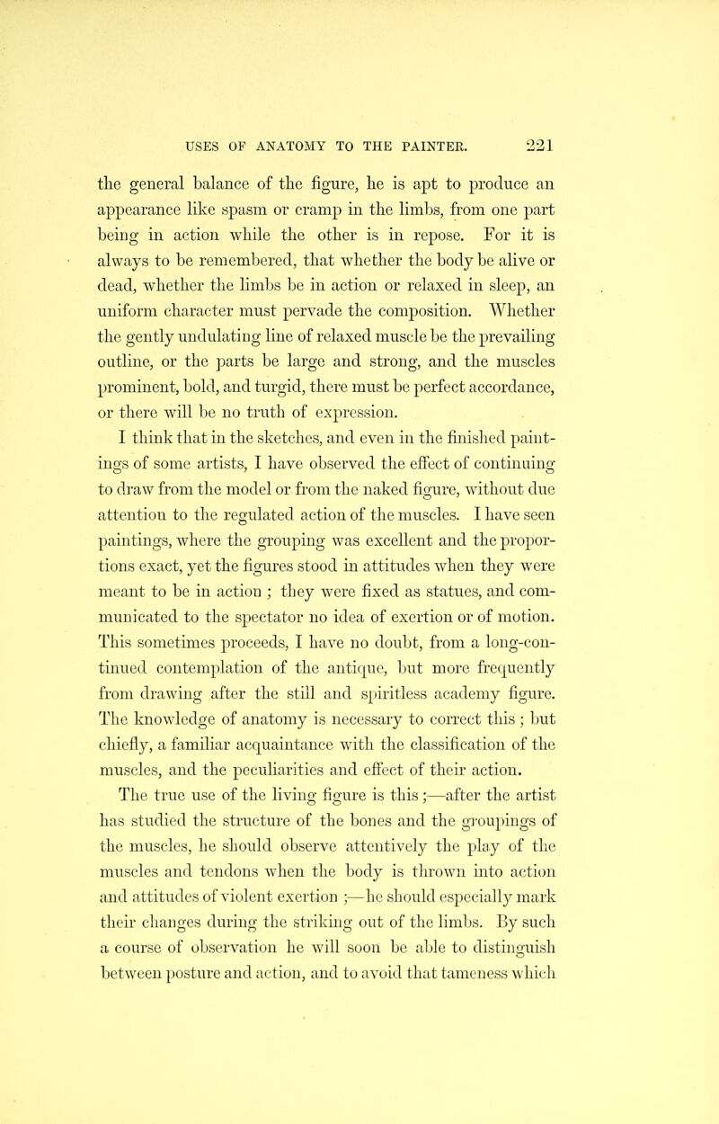 the general balance of tlie figure, he is apt to produce an appearance like spasm or cramp in the limbs, from one part being in action while the other is in repose. For it is always to be remembered, that whether the body be alive or dead, whether the limbs be in action or relaxed in sleep, an uniform character must pervade the composition. Whether the gently undulating line of relaxed muscle be the prevailing outline, or the parts be large and strong, and the muscles prominent, bold, and turgid, there must be perfect accordance, or there will be no truth of expression. I think that in the sketches, and even in the finished paint- ings of some artists, I have observed the effect of continuing to draw from the model or from the naked figure, without due attention to the regulated action of the muscles. I have seen paintings, where the grouping was excellent and the propor- tions exact, yet the figures stood in attitudes when they were meant to be in action ; they were fixed as statues, and com- municated to the spectator no idea of exertion or of motion. This sometimes proceeds, I have no doubt, from a long-con- tinued contemplation of the antique, but more frequently from drawing after the still and spiritless academy figure. The knowledge of anatomy is necessary to correct this ; but chiefly, a familiar acquaintance with the classification of the muscles, and the peculiarities and effect of their action. The true use of the living figure is this;—after the artist has studied the structure of the bones and the groupings of the muscles, he should observe attentively the pla.y of the muscles and tendons when the body is thrown into action and attitudes of violent exertion ;—he should especially mark their changes during the striking out of the limbs. By such a course of observation he will soon be able to distinguish between posture and action, and to avoid that tameness which
