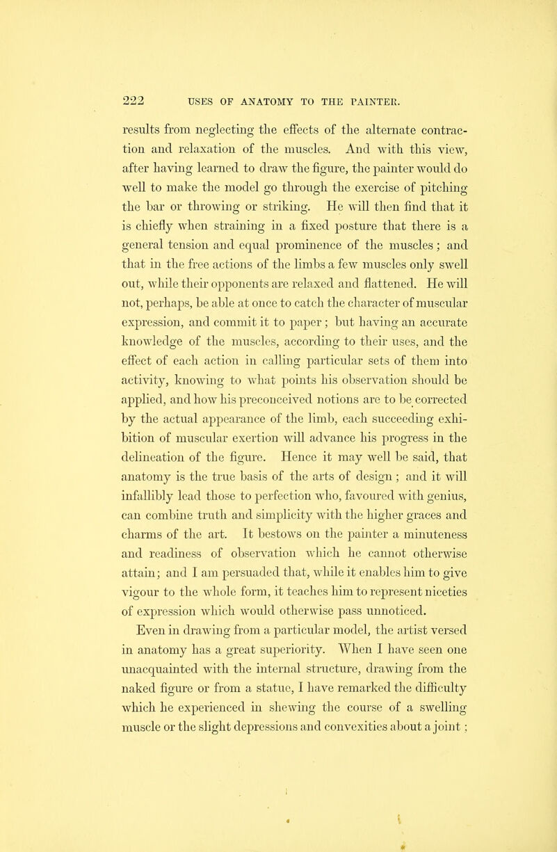 results from neglecting tlie effects of tlie alternate contrac- tion and relaxation of the muscles. And with this view, after having learned to draw the figure, the painter would do well to make the model go through the exercise of pitching the bar or throwing or striking. He will then find that it is chiefly when straining in a fixed posture that there is a general tension and equal prominence of the muscles; and that in the free actions of the limbs a few muscles only swell out, while their opponents are relaxed and flattened. He will not, perhaps, be able at once to catch the character of muscular expression, and commit it to paper; but having an accurate knowledge of the muscles, according to their uses, and the effect of each action in calling particular sets of them into activity, knowing to what points his observation should be applied, and how his preconceived notions are to be corrected by the actual appearance of the limb, each succeeding exhi- bition of muscular exertion will advance his progress in the delineation of the figure. Hence it may well be said, that anatomy is the true basis of the arts of design; and it will infallibly lead those to perfection who, favoured with genius, can combine truth and simplicity with the higher graces and charms of the art. It bestows on the painter a minuteness and readiness of observation which he cannot otherwise attain; and I am persuaded that, while it enables him to give vigour to the whole form, it teaches him to represent niceties of expression which would otherwise pass unnoticed. Even in drawing from a particular model, the artist versed in anatomy has a great superiority. When I have seen one unacquainted with the internal structure, drawing from the naked figure or from a statue, I have remarked the difiiculty which he experienced in shewing the course of a swelling muscle or the slight depressions and convexities about a joint; i 4