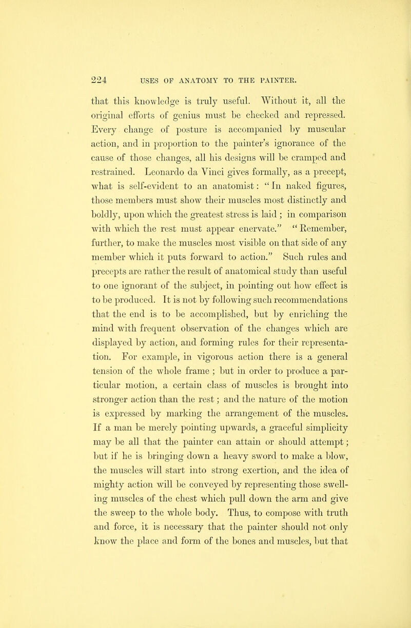 that this knowledge is truly useful. Without it, all the original efforts of genius must be checked and repressed. Every change of posture is accompanied by muscular action, and in proportion to the painter's ignorance of the cause of those changes, all his designs will be cramped and restrained. Leonardo da Vinci gives formally, as a precept, what is self-evident to an anatomist: In naked figures, those members must show their muscles most distinctly and boldly, upon which the greatest stress is laid ; in comparison with which the rest must appear enervate.  Remember, further, to make the muscles most visible on that side of any member which it puts forward to action. Such rules and precepts are rather the result of anatomical study than useful to one ignorant of the subject, in pointing out how effect is to be produced. It is not by following such recommendations that the end is to be accomplished, but by enriching the mind with frequent observation of the changes which are displayed by action, and forming rules for their representa- tion. For example, in vigorous action there is a general tension of the whole frame ; but in order to produce a par- ticular motion, a certain class of muscles is brought into stronger action than the rest; and the nature of the motion is expressed by marking the arrangement of the muscles. If a man be merely pointing upwards, a graceful simplicity may be all that the painter can attain or should attempt; but if he is bringing down a heavy sword to make a blow, the muscles will start into strong exertion, and the idea of mighty action will be conveyed by representing those swell- ing muscles of the chest which pull down the arm and give the sweep to the whole body. Thus, to compose with truth and force, it is necessary that the painter should not only know the place and form of the bones and muscles, but that