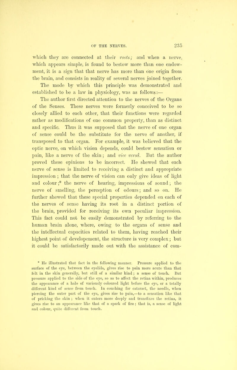 wliicli they are connected at their roots; and when a nerve, which appears simple, is found to bestow more than one endow- ment, it is a sign that that nerve has more than one origin from the brain, and consists in reality of several nerves joined together. The mode by which this principle was demonstrated and established to be a law in physiology, was as follows:— The author first directed attention to the nerves of the Organs of the Senses. These nerves were formerly conceived to be so closely allied to each other, that their functions were regarded rather as modifications of one common property, than as distinct and specific. Thus it was supposed that the nerve of one organ of sense could be the substitute for the nerve of another, if transposed to that organ. For example, it was believed that the optic nerve, on which vision depends, could bestow sensation or pain, like a nerve of the skin; and vice versa. But the author proved these opinions to be incorrect. He shewed that each nerve of sense is limited to receiving a distinct and appropriate impression ; that the nerve of vision can only give ideas of light and colour ;* the nerve of hearing, impressions of sound; the nerve of smelling, the perception of odours; and so on. He further shewed that these special properties depended on each of the nerves of sense having its root in a distinct portion of the brain, provided for receiving its own peculiar impression. This fact could not be easily demonstrated by referring to the human brain alone, where, owing to the organs of sense and the intellectual capacities related to them, having reached their highest point of developement, the structure is very complex; but it could be satisfactorily made out with the assistance of com- * He illustrated that fact in the following manner. Pressure applied to the surface of the eye, between the eyelids, gives rise to pain more acute than that felt in the sldn generally, but still of a similar kind ; a sense of touch. But pressure applied to the side of the eye, so as to affect the retina within, produces the appearance of a halo of variously coloured light before the eye, or a totally different kind of sense from touch. In couching for cataract, the needle, when piercing the outer part of the eye, gives rise to pain,—to a sensation like that of pricking the skin ; when it enters more deeply and transfi.xes the retina, it gives rise to an appearance like that of a spaik of fire ; that is, a sense of light and colour, quite diflV-rent from touch.