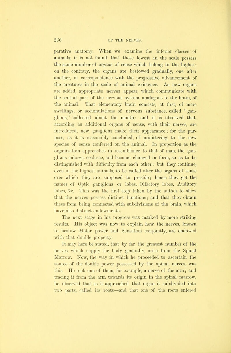 parative anatomy. When we examine the inferior classes of animals, it is not found that those lowest in the scale possess the same number of organs of sense which belong to the higher; on the contrary, the organs are bestowed gradually, one after another, in correspondence with the progressive advancement of the creatures in the scale of animal existence. As new organs are added, appropriate nerves appear, which communicate with the central part of the nervous system, analogous to the brain, of the animal That elementary brain consists, at first, of mere swellings, or accumulations of nervoixs substance, called gan- glions, collected about the mouth: and it is observed that, according as additional organs of sense, with their nerves, are introduced, new ganglions make their appearance; for the pur- pose, as it is reasonably concluded, of ministering to the new species of sense conferred on the animal. In proportion as the organization approaches in resemblance to that of man, the gan- glions enlarge, coalesce, and become changed in form, so as to be distinguished with difficulty from each other: but they continue, even in the highest animals, to be called after the organs of sense over which tliey are supposed to preside; hence they get the names of Optic ganglions or lobes. Olfactory lobes, Auditory lobes, &c. This was the first step taken by the author to shew that the nerves possess distinct functions; and that they obtain these from being connected with subdivisions of the brain, which have also distinct endowments. The next stage in his progress was marked by more striking results. His object was now to explain how the nerves, known to bestow Motor power and Sensation conjointly, are endowed with that double property. It may here be stated, that by far the greatest number of the nerves which supply the body generally, arise from the Spinal Marrow. Now, the way in which he proceeded to ascertain the source of the double power possessed by the spinal nerves, was this. He took one of them, for example, a nerve of the arm; and tracing it from the arm towards its origin in the spinal marrow, he observed that as it approached that organ it subdivided into two parts, called its roots—and that one of tlie roots entered