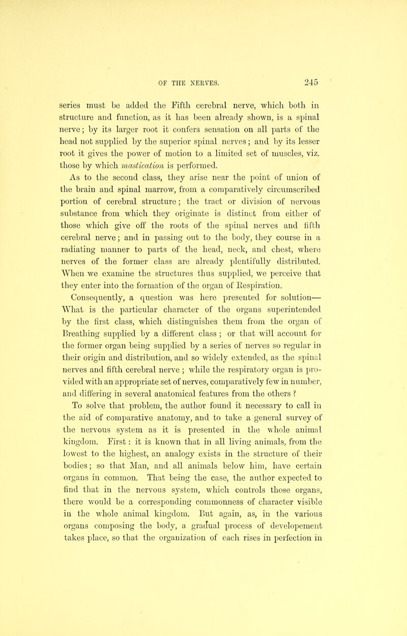 series must be added the Fiftli cerebral nerve, which both in structure and function, as it has been already shown, is a spinal nerve; by its larger root it confers sensation on all parts of the head not supplied by the superior spinal nerves; and by its lesser root it gives the power of motion to a limited set of muscles, viz. those by which mastication is performed. As to the second class, they arise near the point of union of the brain and spinal marrow, from a comparatively circumscribed portion of cerebral structure; the tract or division of nervous substance from which they originate is distinct from either of those which give off the roots of the spinal nerves and fifth cerebral nerve; and in passing out to the body, they course in a radiating manner to parts of the head, neck, and chest, where nerves of the former class are already plentifully distributed. AVhen we examine the structures thus supplied, we perceive that they enter into the formation of the organ of Eespiration. Consequently, a question was here presented for solution— What is the particular character of the organs superintended by the first class, which distinguishes them from the organ of Breathing supplied by a different class ; or that will account for the former organ being supplied by a series of nerves so regular in their origin and distribution, and so widely extended, as the spinal nerves and fifth cerebral nerve ; while the respiratory organ is pro- vided with an appropriate set of nerves, comparatively few in number, and differing in several anatomical features from the others ? To solve that problem, the author found it necessary to call in the aid of comparative anatomy, and to take a general survey of the nervous system as it is presented in the whole animal kingdom. First: it is known that in all living animals, from the lowest to the highest, an analogy exists in the structure of their bodies; so that Man, and all animals below him, have certain organs in common. That being the case, the author expected to find that in the nervous system, which controls those organs, there would be a corresponding commonness of character visible in the whole animal kingdom. But again, as, in the various organs composing the body, a gradual process of developement takes place, so that the organization of each rises in perfection in