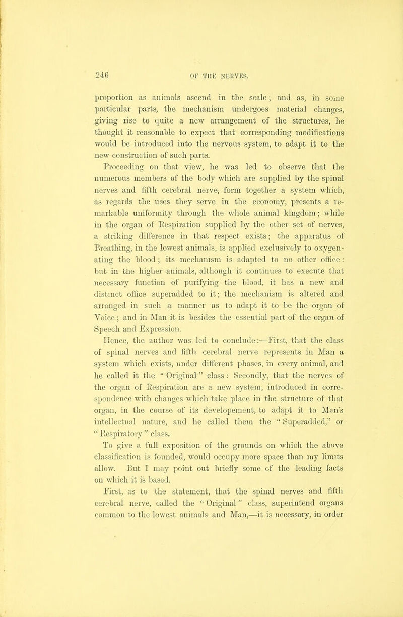 proportion as animals ascend in the scale; and as, in some particular parts, the mechanism undergoes material changes, giving rise to quite a new arrangement of the structures, he thought it reasonable to expect that corresponding modifications would be introduced into the nervous system, to adapt it to the new construction of such parts. Proceeding on that view, he was led to observe that the numerous members of the body which are supplied by the spinal nerves and fifth cerebral nerve, form together a system which, as regards the uses they serve in the economy, presents a re- markable uniformity through the whole animal kingdom; while in the organ of Eespiration supplied by the other set of nerves, a striking difference in that respect exists; the apparatus of Breathing, in the lowest animals, is applied exclusively to oxygen- ating the blood; its mechanism is adapted to no other oifice : but in the higher animals, although it continues to execute that necessary function of purifying the blood, it has a new and distmct office superadded to it; the mechanism is altered and arranged in such a manner as to adapt it to be the organ of Voice ; and in Man it is besides the essential part of the organ of Speech and Expression. Hence, the author was led to conclude:—First, that the class of spinal nerves and fiftli cerebral nerve rej)resents in Man a system which exists, under different phases, in every animal, and he called it the  Original class : Secondly, that the nerves of the organ of Eespiration are a new system, introduced in corre- spondence with changes which take place in the structure of that organ, in the course of its developeraent, to adapt it to Man's intellectual nature, and he called them the  Superadded, or  Eespiratory  class. To give a full exposition of the grounds on which the above classification is founded, would occupy more space than my limits allow. But 1 may point out briefly some of the leading facts on which it is based. First, as to the statement, that the spinal nerves and fifth cerebral nerve, called the  Original class, superintend organs common to the lowest animals and Man,—it is necessary, in order