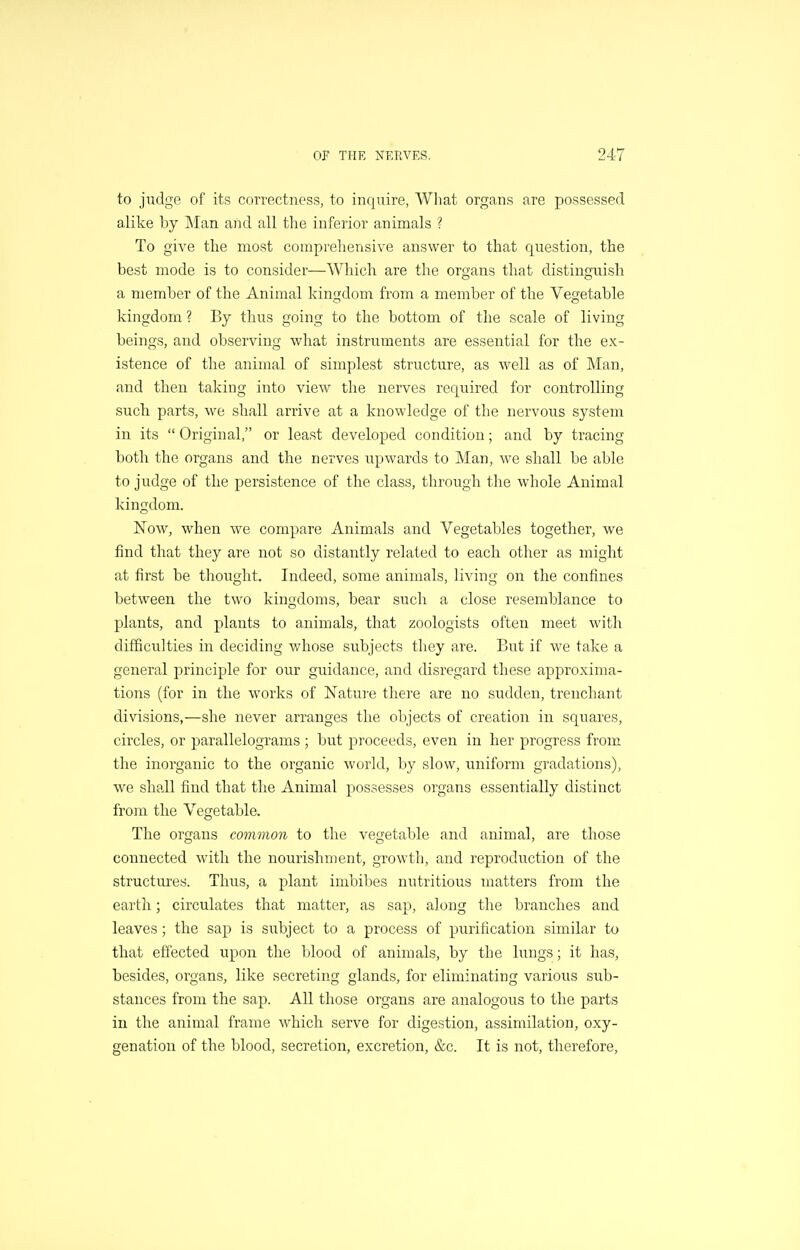 to judge of its correctness, to inquire, What organs are possessed alike by Man and all the inferior animals ? To give the most comprehensive answer to that question, the best mode is to consider—Which are the organs that distinguish a member of the Animal kingdom from a member of the Vegetable kingdom ? By thus going to the bottom of the scale of living beings, and observing what instruments are essential for the ex- istence of the animal of simplest structure, as well as of Man, and then taking into view the nerves required for controlling such parts, we sliall arrive at a knowledge of the nervous system in its  Original, or least developed condition; and by tracing both the organs and the nerves upwards to Man, we shall be able to judge of the persistence of the class, through the whole Animal kingdom. Now, when we compare Animals and Vegetables together, we find that they are not so distantly related to each other as might at first be thought. Indeed, some animals, living on the confines between the two kingdoms, bear such a close resemblance to j)lants, and plants to animals, that zoologists often meet with difficulties in deciding whose subjects tliey are. But if we take a general principle for our guidance, and disregard these approxima- tions (for in the works of Nature there are no sudden, trenchant divisions,—she never arranges the objects of creation in squares, circles, or parallelograms ; but proceeds, even in her progress from the inorganic to the organic world, by slow, uniform gradations), we shall find that the Animal possesses organs essentially distinct from the Vegetable. The organs common to the vegetable and animal, are those connected with the noixrishment, growth, and reproduction of the structures. Thus, a plant imbibes nutritious matters from the earth; circulates that matter, as sap, along the branches and leaves; the sap is subject to a process of purification similar to that effected upon the blood of animals, by the lungs; it has, besides, organs, like secreting glands, for eliminating various sub- stances from the sap. All those organs are analogous to the parts in the animal frame which serve for digestion, assimilation, oxy- genation of the blood, secretion, excretion, &c. It is not, therefore.