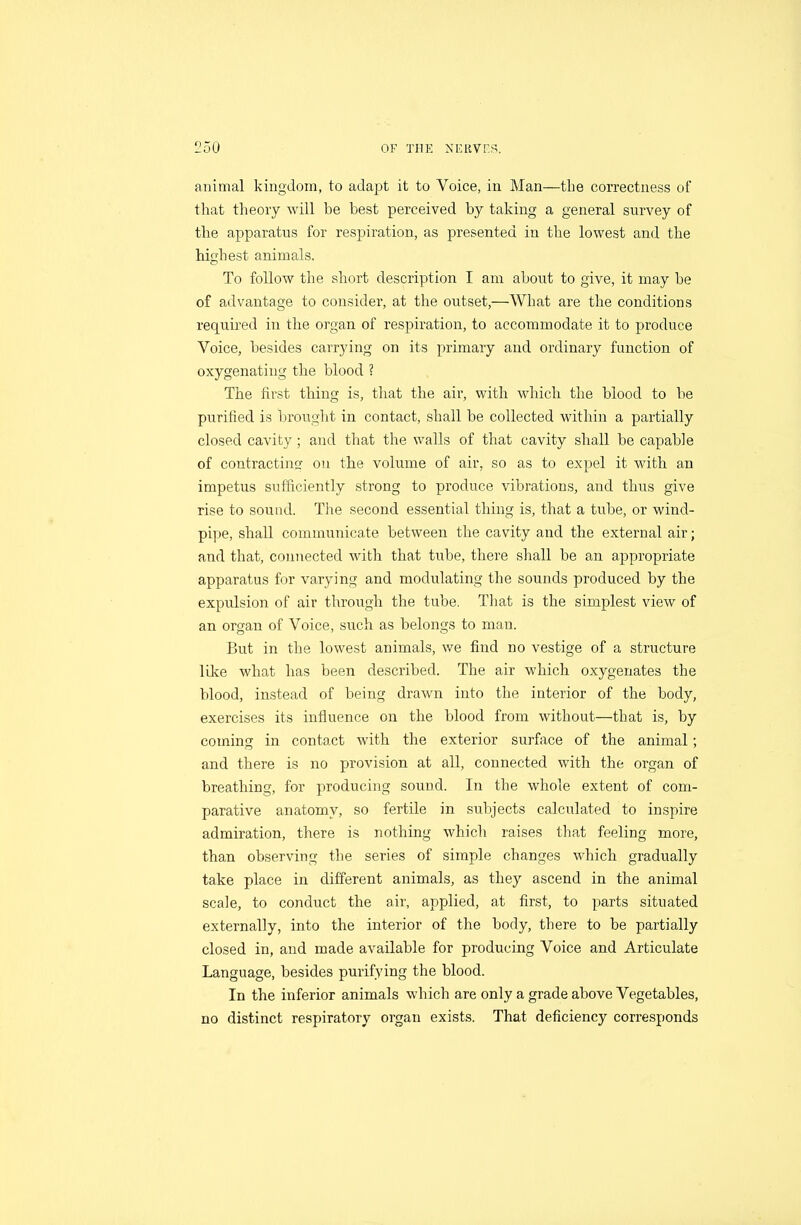 animal kingdom, to adapt it to Voice, in Man—the correctness of that theory will be best perceived by taking a general survey of tlie apparatus for respiration, as presented in the lowest and the highest animals. To follow the short description I am about to give, it may be of advantage to consider, at the outset,—What are the conditions required in the organ of respiration, to accommodate it to produce Voice, besides carrying on its primary and ordinary function of oxygenating the blood ? The first thing is, that the air, with which the blood to be purified is Ijrought in contact, shall be collected within a partially closed cavity; and that the walls of that cavity shall be capable of contractinsr on the volume of air, so as to expel it with an impetus sufficiently strong to produce vibrations, and thus give rise to sound. The second essential thing is, that a tube, or wind- pipe, shall communicate between the cavity and the external air; and that, connected with that tube, there shall be an appropriate apparatus for varying and modulating the sounds produced by the expulsion of air through the tube. That is the simplest view of an organ of Voice, such as belongs to man. But in the lowest animals, we find no vestige of a structure lilie what has been described. The air which oxygenates the blood, instead of being drawn into the interior of the body, exercises its influence on the blood from without—that is, by coming in contact with the exterior surface of the animal; and there is no provision at all, connected with the organ of breathing, for producing sound. In the whole extent of com- parative anatomy, so fertile in subjects calculated to inspire admiration, there is nothing which raises that feeling more, than observing the series of simple changes which gradually take place in different animals, as they ascend in the animal scale, to conduct the air, applied, at first, to parts situated externally, into the interior of the body, there to be partially closed in, and made available for producing Voice and Articulate Language, besides purifying the blood. In the inferior animals which are only a grade above Vegetables, no distinct respiratory organ exists. That deficiency corresponds