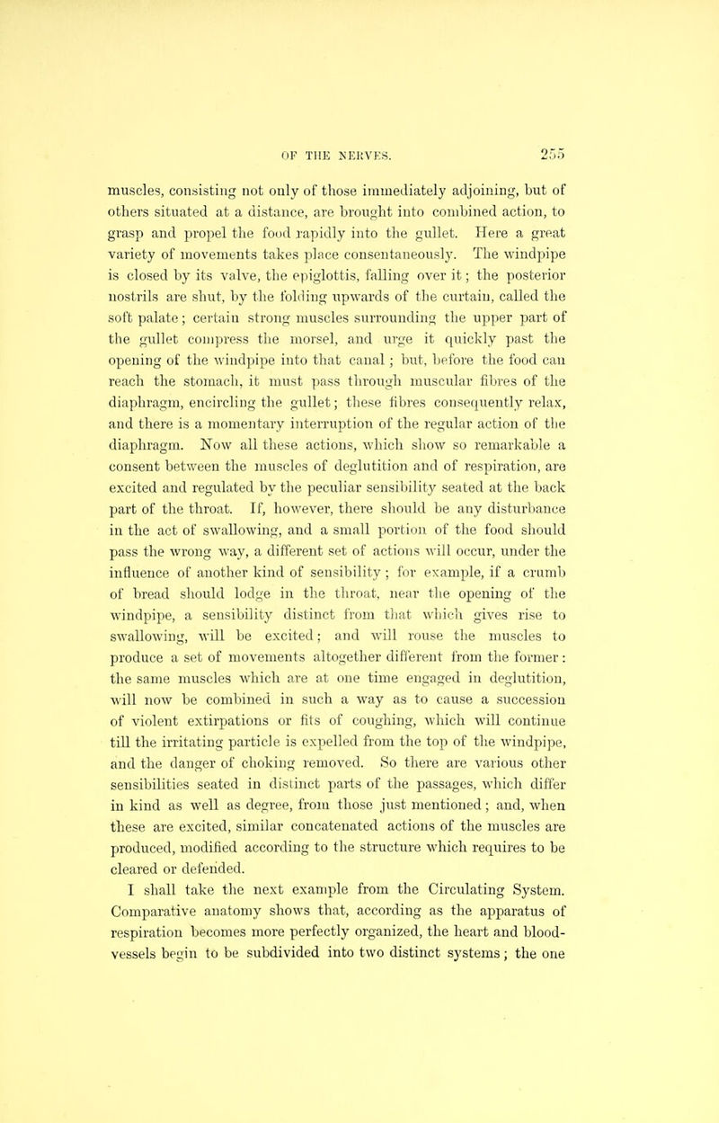 muscles, consisting not only of those immediately adjoining, but of others situated at a distance, are brought into combined action, to grasp and propel the food rapidly into the gullet. Here a great variety of movements takes place consentaneously. The windpipe is closed by its valve, the epiglottis, falling over it; the posterior nostrils are shut, by the folding upwards of the curtain, called the soft palate; certain strong muscles surrounding the upper part of the gullet compress the morsel, and urge it quickly past the opening of the windpipe into that canal; but, before the food can reach the stomach, it must pass through muscular fibres of the diaphragm, encircling the gullet; these fibres consequently relax, and there is a momentary interruption of the regular action of the diaphragm. Now all these actions, which show so remarkable a consent between the muscles of deglutition and of respiration, are excited and regulated by the peculiar sensibility seated at the back part of the throat. If, however, there should be any disturbance in the act of swallowing, and a small portion of the food should pass the wrong way, a different set of actions will occur, under the influence of another kind of sensibility ; for example, if a crumb of bread should lodge in the throat, near the opening of the windpipe, a sensibility distinct from that which gives rise to swallowing, will be excited; and will rouse the muscles to produce a set of movements altogether different from the former: the same muscles which are at one time engaged in deglutition, will now be combined in such a way as to cause a succession of violent extirpations or fits of coughing, which will continue till the irritating particle is expelled from the top of the windpipe, and the danger of choking removed. So there are various other sensibilities seated in distinct parts of the passages, which differ in kind as well as degree, from those just mentioned; and, when these are excited, similar concatenated actions of the muscles are produced, modified according to the structure which requires to be cleared or defeiided. I shall take the next exanqjle from the Circulating System. Comparative anatomy shows that, according as the apparatus of respiration becomes more perfectly organized, the heart and blood- vessels begin to be subdivided into two distinct systems; the one