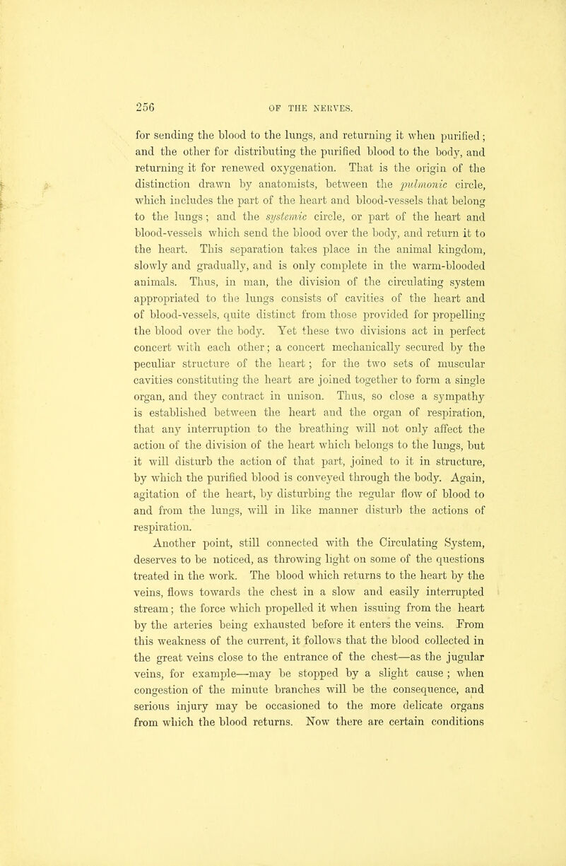 for sending the blood to the lungs, and returning it when purified; and the other for distributing the purified blood to the body, and returning it for renewed oxygenation. That is the origin of the distinction drawn by anatomists, between the pulmonic circle, which includes the part of the heart and blood-vessels that belong to the lungs; and the systemic circle, or part of the heart and blood-vessels which send the blood over the body, and return it to the heart. This separation takes place in the animal kingdom, slowly and gradually, and is only complete in the warm-blooded animals. Thus, in man, the division of the circulating system appropriated to the lungs consists of cavities of the heart and of blood-vessels, quite distinct from those provided for propelling the blood over the body. Yet these two divisions act in perfect concert with each other; a concert mechanically secured by the peculiar structu^re of the heart; for the two sets of muscular cavities constituting the heart are joined together to form a single organ, and they contract in unison. Thus, so close a sympathy is established between the heart and the organ of respiration, that any interruption to the breathing will not only affect the action of the division of the heart which belongs to the lungs, but it will disturb the action of that part, joined to it in structure, by which the purified blood is conveyed through the body. Again, agitation of the heart, by disturbing the regular flow of blood to and from the lungs, will in like manner disturb the actions of respiration. Another point, still connected with the Circulating System, deserves to be noticed, as throwing light on some of the questions treated in the work. The blood which returns to the heart by the veins, flows towards the chest in a slow and easily interrupted stream; the force which propelled it when issuing from the heart by the arteries being exhausted before it enters the veins. From this weakness of the current, it follows that the blood collected in the great veins close to the entrance of the chest—as the jugular veins, for example—may be stopped by a slight cause ; when congestion of the minute branches will be the consequence, and serious injury may be occasioned to the more delicate organs from which the blood returns. Now there are certain conditions