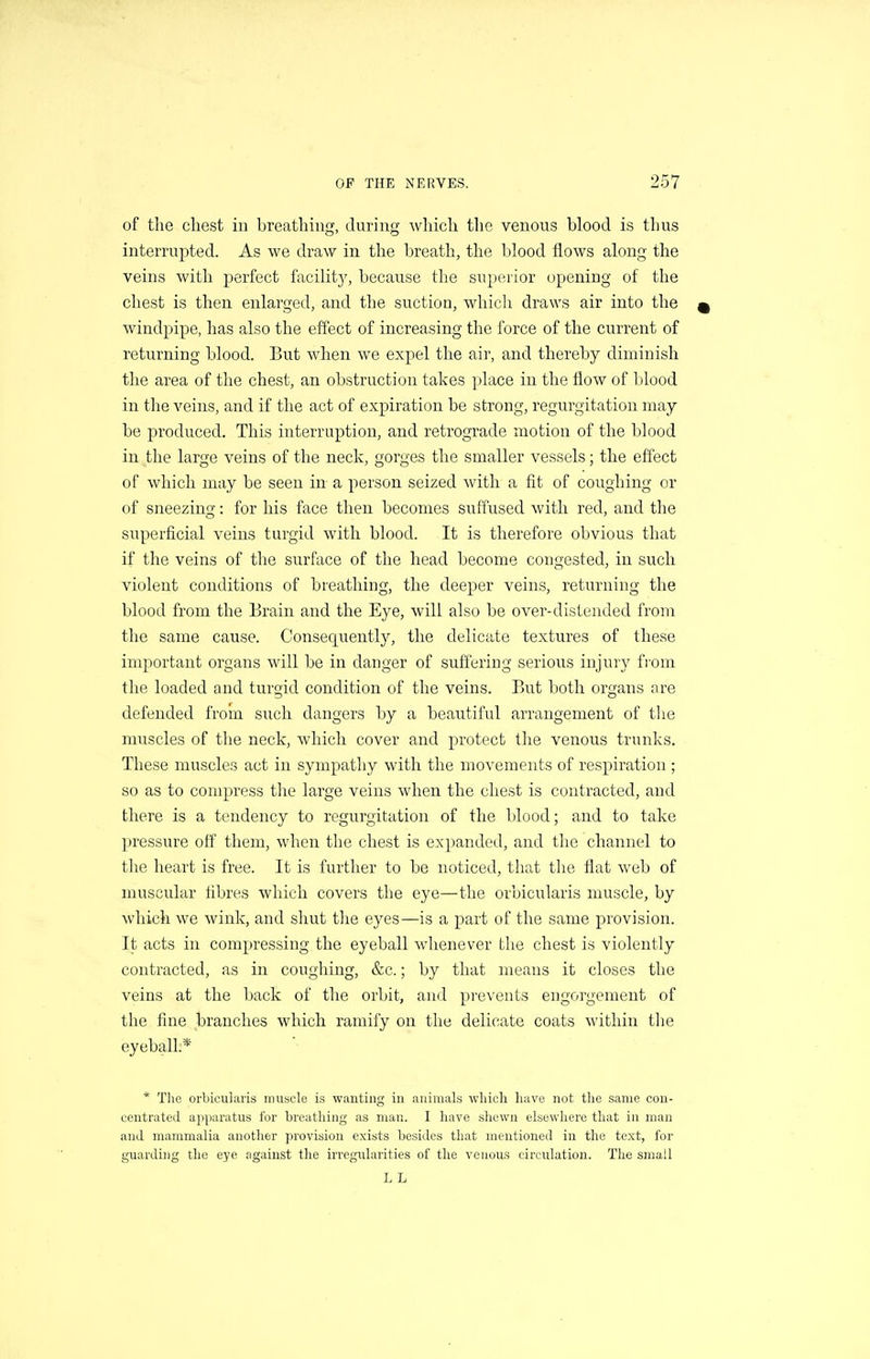 of the chest in breathiu, duriiifj which tlic venous blood is thus interruj^ted. As we draw in the breath, the blood flows along the veins with perfect facilit}', because the superior opening of the chest is then enlarged, and the suction, which draws air into the windpipe, has also the effect of increasing the force of the current of returning blood. But when we expel the air, and thereby diminish the area of the chest, an obstruction takes ])lace in the flow of blood in the veins, and if the act of expiration be strong, regurgitation may be produced. This interruption, and retrograde motion of the blood in the large veins of the neck, gorges the smaller vessels; the effect of which may be seen in a person seized with a fit of coughing or of sneezing: for his face then becomes suffused with red, and the superficial veins turgid with blood. It is therefore obvious that if the veins of the surface of the head become congested, in such violent conditions of breathing, the deeper veins, returning the blood from the Brain and the Eye, will also be over-distended from the same cause. Consequently, the delicate textures of these important organs will be in danger of suffering serious injury from the loaded and turgid condition of the veins. But both organs are defended from such dangers by a beautiful arrangement of tlie muscles of the neck, which cover and protect the venous trunks. These muscles act in sympathy with the movements of respiration ; so as to compress the large veins when the chest is contracted, and there is a tendency to regurgitation of the blood; and to take pressure off them, when the chest is expanded, and the channel to the heart is free. It is further to be noticed, that the flat web of muscular fibres which covers the eye—the orbicularis muscle, by which we wink, and shut the eyes—is a part of the same provision. It acts in compressing the eyeball whenever the chest is violently contracted, as in coughing, &c.; by that means it closes the veins at the back of the orbit, and prevents engorgement of the fine branches which ramify on the delicate coats within tlie eyeball;* * The orbicularis muscle is wanting in animals which have not the same con- centrated apparatus for breathing as man. I have shewn elsewhere that in man and mammalia another provision exists besides that mentioned in the text, for guarding the eye against the irregularities of tlie venous circulation. The small