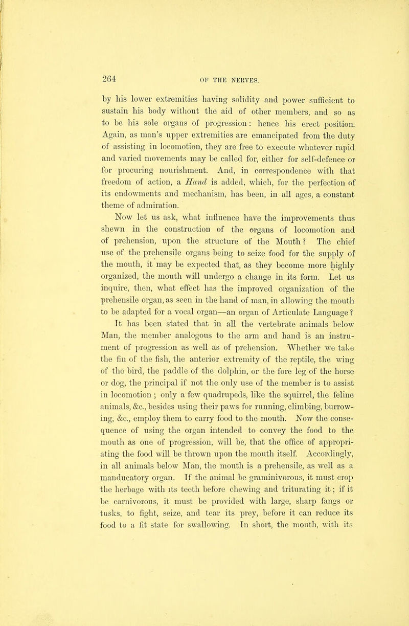 by his lower extremities having solidity aud power sufficient to sustain his body without the aid of other members, and so as to be his sole organs of progression: hence his erect position. Again, as man's upper extremities are emancipated from the duty of assisting in locomotion, they are free to execute whatever rapid and varied movements may be called for, either for self-defence or for procuring nourishment. And, in correspondence with that freedom of action, a Hand is added, which, for the perfection of its endowments and mechanism, has been, in all ages, a constant theme of admiration. 1^'ow let ns ask, what influence have the improvements thus shewn in the construction of the organs of locomotion and of prehension, upon the structure of the Mouth? The chief use of the prehensile organs being to seize food for the supply of the mouth, it may be expected that, as they become more highly organized, the mouth will undergo a change in its form. Let us inquire, then, what effect has the improved organization of the prehensile organ, as seen in the hand of man, in allowing the mouth to be adapted for a vocal organ—an organ of Articulate Language ? It has been stated that in all the vertebrate animals below Man, the member analogous to the arm and hand is an instru- ment of progression as well as of prehension. Whether we take the fin of the fish, the anterior extremity of the reptile, the wing of the bird, the paddle of the dolphin, or the fore leg of the horse or dog, the principal if not the only use of the member is to assist in locomotion ; only a few quadrupeds, like the squirrel, the feline animals, &c., besides using their paws for running, climbing, burrow- ing, &c., employ them to carry food to the mouth. ISTow the conse- quence of using the organ intended to convey the food to the mouth as one of progression, will be, that the office of appropri- ating the food will be thrown upon the mouth itself. Accordingly, in all animals below Man, the mouth is a prehensile, as well as a manducatory organ. If the animal be graminivorous, it must crop the herbage with its teeth before chewing and triturating it; if it be carnivorous, it must be provided with large, sharp fangs or tusks, to fight, seize, and tear its prey, before it can reduce its food to a fit state for swallowing. In short, the mouth, with its