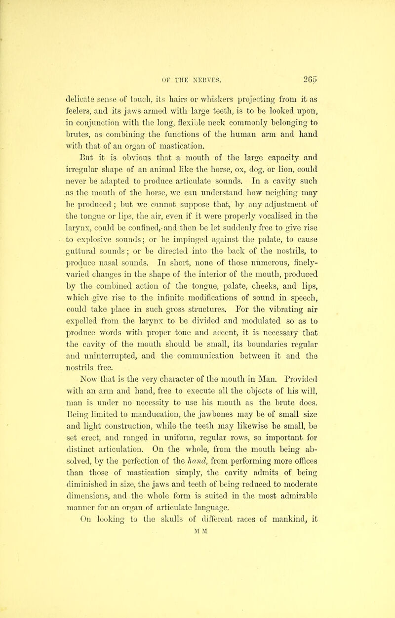 delicate sense of touch, its hairs or whiskers projecting from it as feelers, and its jaws armed with large teeth, is to he looked upon, in conjunction with the long, flexible neck commonly belonging to brutes, as combining the functions of the human arm and hand with that of an oi'Q;an of mastication. But it is obvious tliat a mouth of the large capacity and irregular shape of an animal like the horse, ox, dog, or lion, could never be adapted to produce articnlate sounds. In a cavity such as the mouth of tlie horse, we can understand how neighing may be produced; but we cannot suppose that, by any adjustment of the tongue or lips, the air, even if it were properly vocalised in the larynx, could be confined,- and then be let suddenly free to give rise to explosive sounds; or be impinged against the palate, to cause guttural sounds; or be directed into the back of the nostrils, to produce nasal sounds. In short, none of those numerous, finely- varied changes in the shape of the interior of the mouth, produced by the conibined action of the tongue, palate, cheeks, and lips, which give rise to the infinite modifications of sound in speech, could take place in such gross structures. For the vibrating air expelled from the larynx to be divided and modulated so as to produce words with proper tone and accent, it is necessary that the cavity of the mouth should be small, its boundaries regular and uninterrupted, and the communication between it and the nostrils free. Now that is the very character of the mouth in Man. Provided with an arm and hand, free to execute all the objects of his will, man is under no necessity to use his mouth as the brute does. Being limited to manducation, the jawbones may be of small size and light construction, while the teeth may likewise be small, be set erect, and ranged in uniform, regular rows, so important for distinct articulation. On the whole, from the mouth being ab- solved, by the perfection of the hand, from performing more offices than those of mastication simply, the cavity admits of being diminished in size, the jaws and teeth of being reduced to moderate dimensions, and the whole form is suited in the most admirable manner for an organ of articulate language. On looking to the skulls of diirercnt races of mankind, it