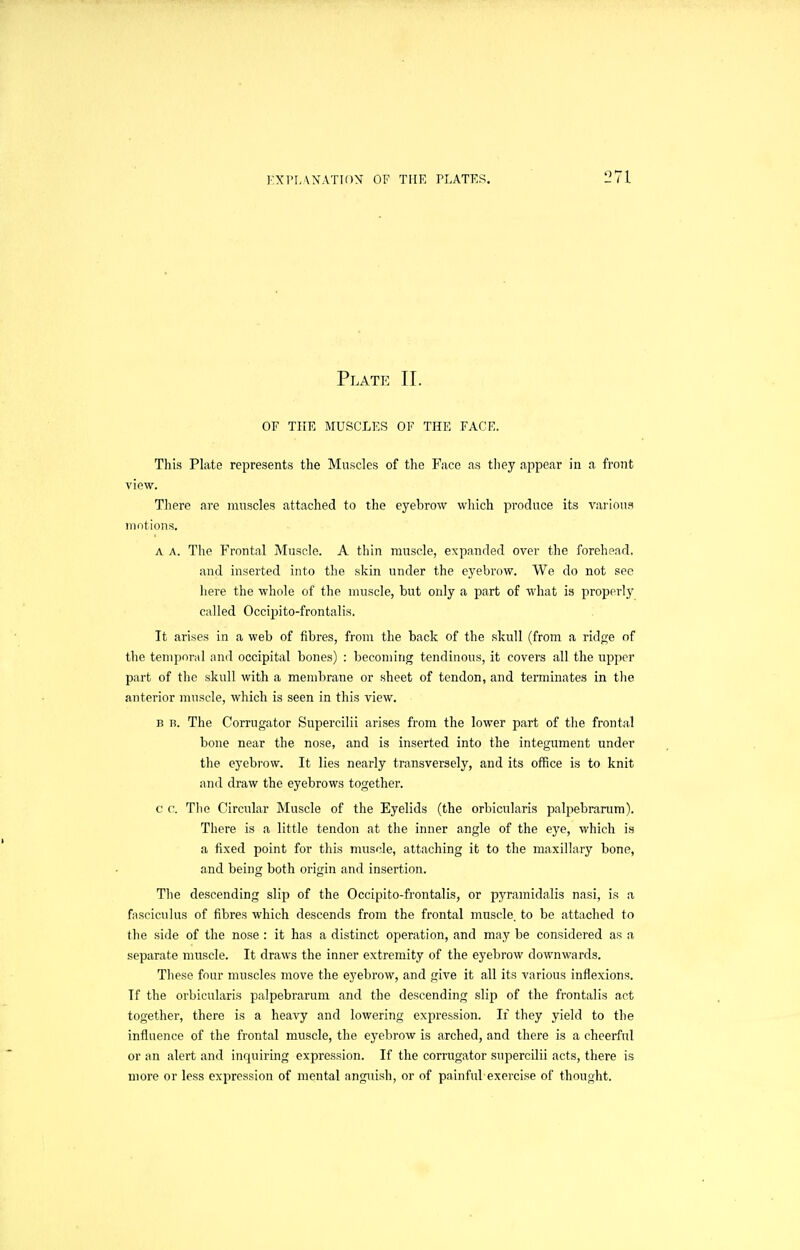 Plate II. OF THE MUSCLES OF THE FACE. This Plate represents the Muscles of the Face as tiiey appear in a front view. There are muscles attached to the eyelDrow which produce its various motions, A A. Tlie Frontal Muscle. A thin muscle, expanded over the forehead, and inserted into the skin under the eyebrow. We do not see here the whole of the muscle, but only a part of what is properly called Occipito-frontalis, It arises in a web of fibres, from the back of the skull (from a ridpje of the temporal and occipital bones) : becoming tendinous, it covers all the upper part of the skull with a mendirane or sheet of tendon, and terminates in the anterior muscle, which is seen in this view, B B. The Corrugator Supercilii arises from the lower part of the frontal bone near the nose, and is inserted into the integument under the eyebrow. It lies nearly transversely, and its office is to knit and draw the eyebrows together. c c. The Circular Muscle of the Eyelids (the orbicularis palpebranim). There is a little tendon at the inner angle of the eye, which is a fixed point for this muscle, attaching it to the maxillary bone, and being both origin and insertion. The descending slip of the Occipito-frontalis, or pyramidalis nasi, is a fasciculus of fibres which descends from the frontal muscle, to be attached to the side of the nose : it has a distinct operation, and may be considered as a separate muscle. It draws the inner extremity of the eyebrow downwards. These four muscles move the eyebrow, and give it all its various inflexions. If the orbicularis palpebrarum and the descending slip of the frontalis act together, there is a heavy and lowering expression. If they yield to the influence of the frontal muscle, the eyebrow is arched, and there is a cheerful or an alert and inquiring expression. If the corrugator supercilii acts, there is more or less expression of mental anguish, or of painful exercise of thought.