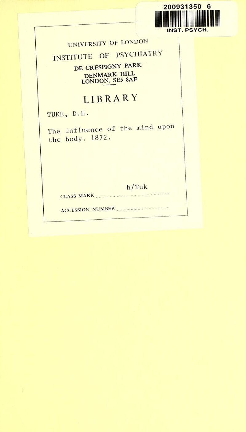 200931350 INST. PSYCH UNIVERSITY OF LONDON INSTITUTE OF PSYCHIATRY DE CRESPIGNY PARK DENMARK HILL LONDON,JE5 8AF LIBRARY TUKE, D.H. The influence of the mind upon the body. 1B72. h/Tuk CLASS MARK ACCESSION NUMBER.