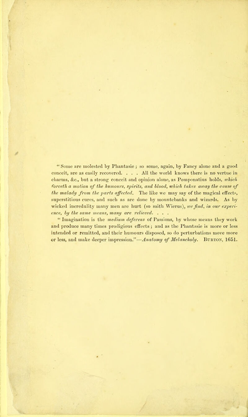 Some are molested by Pliantasie ; so some, again, by Fancy alone and a good conceit, are as easily recovered. . . . All the world knows there is no vertue in charms, &c., but a strong conceit and opinion alone, as Pomponatius holds, which forceth a motion of the humours, spirits, and blood, which takes amay the cause of the malady from the parts affected. The like we may say of the magical effects, superstitious cures, and such as are done by mountebanks and wizards. As by wicked incredulity many men are hurt (so saith Wierus), we find, in our experi- ence, hy the same means, many are relieved. . . .  Imagination is the medium deferens of Passions, by whose means they work and produce many times prodigious effects ; and as the Pliantasie is more or less intended or remitted, and their humours disposed, so do perturbations move more or less, and make deeper impression.—Anatomy of Melancholy. Bueton, 1651.