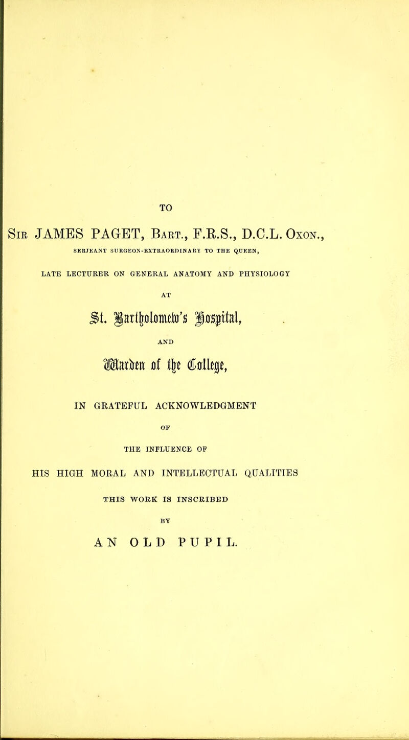 TO m JAMES PAGET, Bart., F.R.S., D.C.L. Oxon., SERJEANT SUEGEON-EXTKAOKniNAKI TO THE QUEEN, LATE LECTURER ON GENERAL ANATOMY AND PHYSIOLOGY AT St. lart|ol0nuto's fffsjital, AND Mnxkn of i\t €f5l\^t, m GRATEFUL ACKNOWLEDGMENT OF THE INFLUENCE OF HIS HIGH MORAL AND INTELLECTUAL QUALITIES THIS WORK IS INSCRIBED BY AN OLD PUPIL.