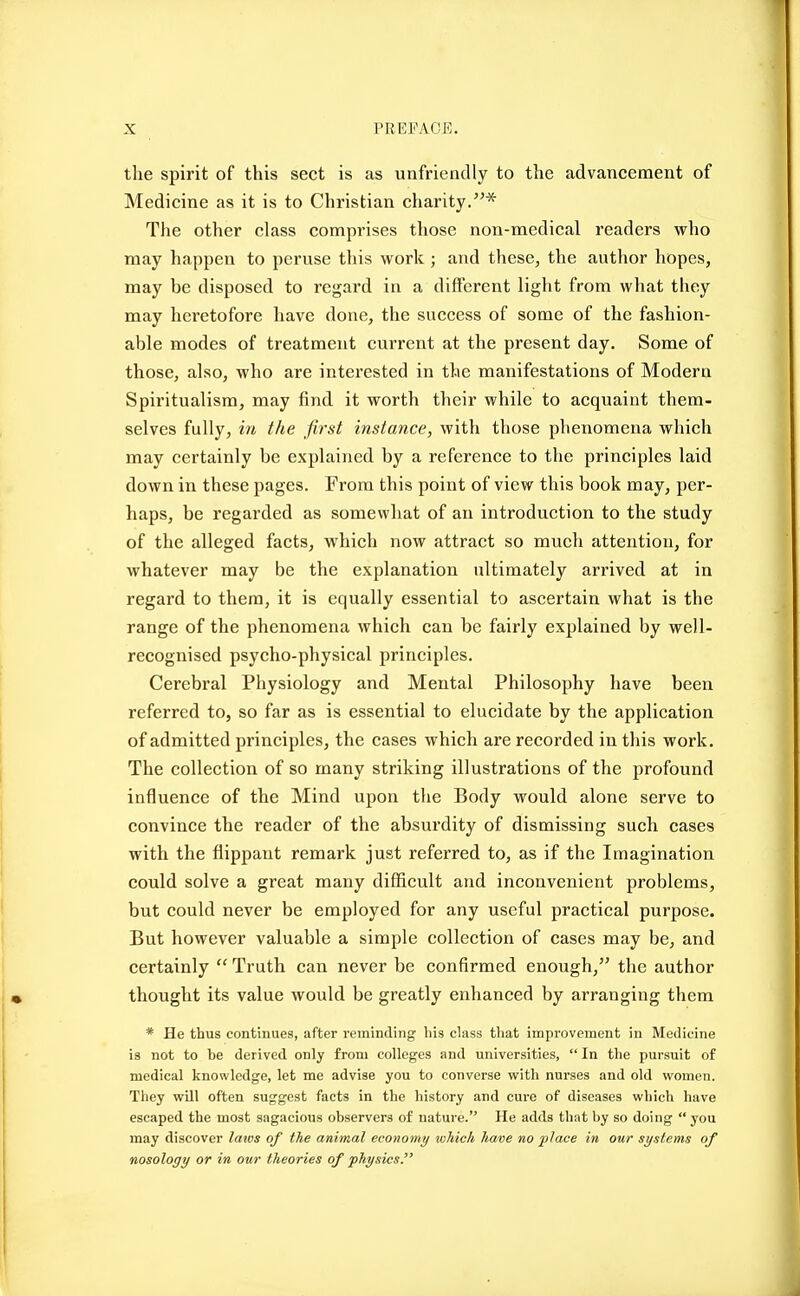 the spirit of this sect is as unfriendly to the advancement of Medicine as it is to Christian charity.* The other class comprises those non-medical readers who may happen to peruse this work ; and these, the author hopes, may he disposed to regard in a different light from what they may heretofore have done, the success of some of the fashion- able modes of treatment current at the present day. Some of those, also, who are interested in the manifestations of Modern Spiritualism, may find it worth their while to acquaint them- selves fully, in the first instance, with those phenomena which may certainly be explained by a reference to the principles laid down in these pages. From this point of view this book may, per- haps, be regarded as somewhat of an introduction to the study of the alleged facts, which now attract so much attention, for whatever may be the explanation ultimately arrived at in regard to them, it is equally essential to ascertain what is the range of the phenomena which can be fairly explained by well- recognised psycho-physical principles. Cerebral Physiology and Mental Philosophy have been referred to, so far as is essential to elucidate by the application of admitted principles, the cases which are recorded in this work. The collection of so many striking illustrations of the profound influence of the Mind upon the Body would alone serve to convince the reader of the absurdity of dismissing such cases with the flippant remark just referred to, as if the Imagination could solve a great many difficult and inconvenient problems, but could never be employed for any useful practical purpose. But however valuable a simple collection of cases may be, and certainly  Truth can never be confirmed enough, the author thought its value would be greatly enhanced by arranging them * He thus continues, after reminding his class that improvement in Medicine is not to be derived only from colleges and universities,  In the pursuit of medical knowledge, let me advise you to converse with nurses and old women. They will often suggest facts in the history and cure of diseases which have escaped the most sagacious observers of nature. He adds that by so doing  you may discover latos of the animal economy which have no 'place in our systems of nosology or in our theories of physics.