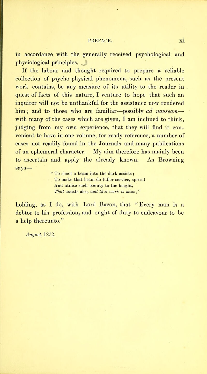 in accordance with the generally received psychological and physiological principles. If the labour and thought required to prepare a reliable collection of psycho-physical phenomena^ such as the present work contains, be any measure of its utility to the reader in quest of facts of this nature, I venture to hope that such an inquirer will not be unthankful for the assistance now rendered hira ; and to those who are familiar—possibly ad nauseam— with many of the cases which are given, I am inclined to think, judging from my own experience, that they will find it con- venient to have in one volume, for ready reference, a number of cases not readily found in the Journals and many publications of an ephemeral character. My aim therefore has mainly been to ascertain and apply the already known. As Browning says—  To shoot a beam into the dark assists; To miike that beam do fuller service, spread And utilise such bounty to the height, That assists also, and thai ivoric is mine; holding, as I do, with Lord Bacon, that  Every man is a debtor to his profession, and ought of duty to endeavour to be a help thereunto. August, 1872.