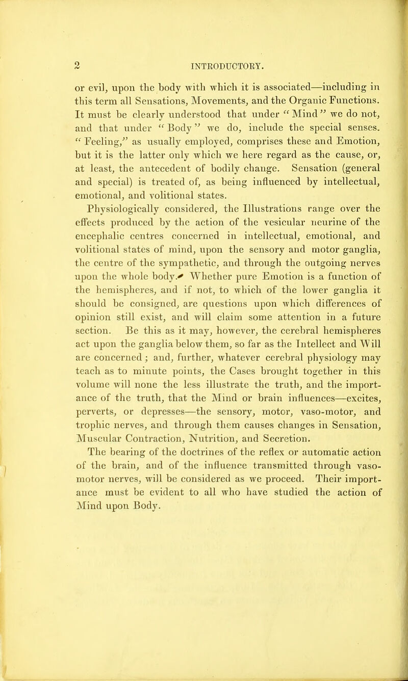 3 INTRODTJOTOEY. or evil, upon the body with which it is associated—including in this term all Sensations, Movements, and the Organic Functions. It must be clearly understood that under  Mind  we do not, and that under  Body we do, include the special senses.  Feeling/' as usually employed, comprises these and Emotion, but it is the latter only which we here regard as the caiise, or, at least, the antecedent of bodily change. Sensation (general and special) is treated of, as being influenced by intellectual, emotional, and volitional states. Physiologically considered, the Illustrations range over the eflFects produced by the action of the vesicular neurine of the encephalic centres concerned in intellectual, emotional, and volitional states of mind, upon the sensory and motor ganglia, the centre of the sympathetic, and through the outgoing nerves upon the whole body.^ Whether pure Emotion is a function of the hemispheres, and if not, to which of the lower ganglia it should be consigned, are questions upon which differences of opinion still exist, and will claim some attention in a future section. Be this as it may, however, the cerebral hemispheres act upon the ganglia below them, so far as the Intellect and Will are concerned ; and, further, whatever cerebral physiology may teach as to minute points, the Cases brought together in this volume will none the less illustrate the truth, and the import- ance of the truth, that the Mind or brain influences—excites, perverts, or depresses—the sensory, motor, vaso-motor, and trophic nerves, and through them causes changes in Sensation, Muscular Contraction, Nutrition, and Secretion. The bearing of the doctrines of the reflex or automatic action of the brain, and of the influence transmitted through vaso- motor nerves, will be considered as we proceed. Their import- ance must be evident to all who have studied the action of Mind upon Body.