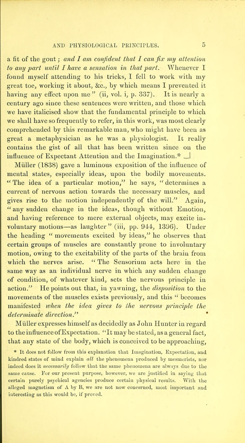 a fit of the gout; and I am confident that I can fix my attention to any part until I have a sensation in that part. Whenever I found myself attending to his tricks, I fell to work with my great toe, working it about, &c., by which means I prevented it having any effect upon me  (ii, vol. i, p. 337). It is nearly a century ago since these sentences were written, and those which we have italicised show that the fundamental principle to which we shall have so frequently to refer, in this work, was most clearly comprehended by this remarkable man, who might have been as great a metaphysician as he was a physiologist. It really contains the gist of all that has been written siiice on the influence of Expectant Attention and the Imagination.* .„] Miiller (1838) gave a luminous exposition of the influence of mental states, especially ideas, upoa the bodily movements.  The idea of a particular motion, he says,  determines a current of nervous action towards the necessary muscles, aad gives rise to the motion independently of the will. Again, any sudden change in the ideas, though without Emotion, and having reference to mere external objects, may excite in- voluntary motions—as laughter  (iii, pp.944, 1396). Under the heading  movements excited by ideas, he observes that certain groups of muscles are constantly prone to involuntary motion, owing to the excitability of the parts of the brain from which the nerves arise. The Sensorium acts here in the same way as an individual nerve in which any sudden change of condition, of whatever kind, sets the nervous principle in action. He points out that, in yawning, the disposition to the movements of the muscles exists previously, and this  becomes manifested wlien the idea gives to the nervous principle the determinate direction.''' ' Miiller expresses himself as decidedly as John Hnnter in regard to the influence of Expectation. ^'It may be stated, as a general fact, that any state of the body, which is conceived to be approaching, * It does not follow from this explauatioii that Imagiuation, Expectation, and kindred states of mind explain all the phenomena produced by mesmerists, nor indeed does it necessarily follow that the same phenomena are always due to the same cause. For our present purpose, however, we are justified in saying- that certain purely psychical agencies produce certain physical results. With the alleged magnetism of A by B, we are not now concerned, most important and interesting as this would be, if proved.