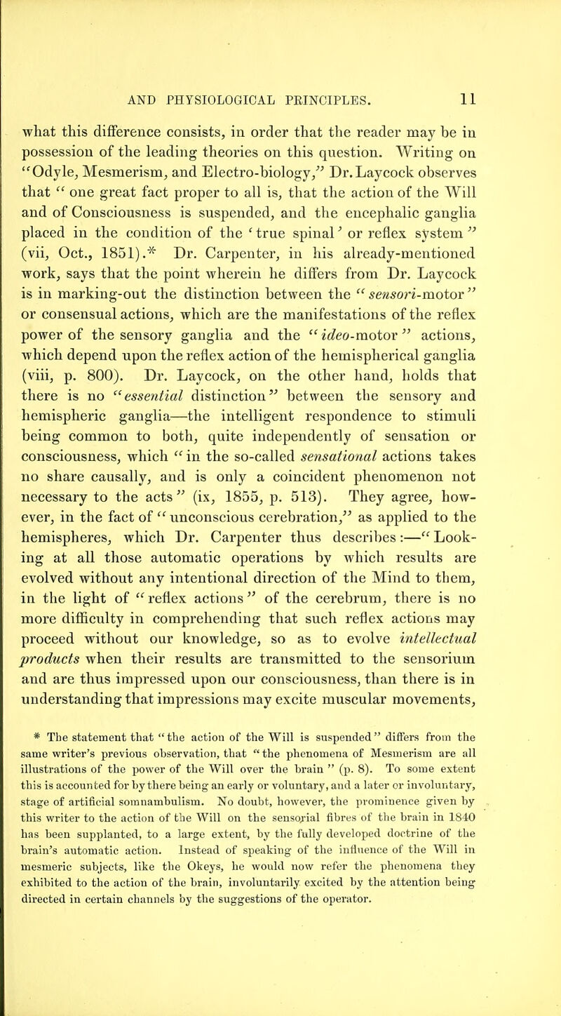 what this difference consists, in order that the reader may be in possession of the leading theories on this question. Writing on Odyle, Mesmerism, and Electro-biology/^ Dr. Lay cock observes that  one great fact proper to all is, that the action of the Will and of Consciousness is suspended, and the encephalic ganglia placed in the condition of the ' true spinal or reflex system  (vii, Oct., 1851).* Dr. Carpenter, in his already-mentioned work, says that the point wherein he differs from Dr. Laycock is in marking-out the distinction between the  sensori-moiov  or consensual actions, which are the manifestations of the reflex power of the sensory ganglia and the  ideo-motor  actions, which depend upon the reflex action of the hemispherical ganglia (viii, p. 800). Dr. Laycock, on the other hand, holds that there is no essential distinction between the sensory and hemispheric ganglia—the intelligent respondence to stimuli being common to both, quite independently of sensation or consciousness, which  in the so-called sensational actions takes no share causally, and is only a coincident phenomenon not necessary to the acts (ix, 1855, p. 513). They agree, how- ever, in the fact of  unconscious cerebration, as applied to the hemispheres, which Dr. Carpenter thus describes :— Look- ing at all those automatic operations by which results are evolved without any intentional direction of the Mind to them, in the light of  reflex actions  of the cerebrum, there is no more difficulty in comprehending that such reflex actions may proceed without our knowledge, so as to evolve intellectual products when their results are transmitted to the sensorium and are thus impressed upon our consciousness, than there is in understanding that impressions may excite muscular movements, * The statement that the action of the Will is suspended differs from the same writer's previous observation, that  the phenomena of Mesmerism are all illustrations of the power of the Will over the brain  (p. 8). To some extent this is accounted for by there being an early or voluntary, and a later or involuntary, stage of artificial somnambulism. No doubt, however, the prominence given by this writer to the action of the Will on the sensorial fibres of the brain in 1840 has been supplanted, to a large extent, by the fully developed doctrine of the brain's automatic action. Instead of speaking of the influence of the Will in mesmeric subjects, like the Okeys, he would now refer tbe phenomena they exhibited to the action of the brain, involuntarily excited by the attention being directed in certain channels by the suggestions of the operator.