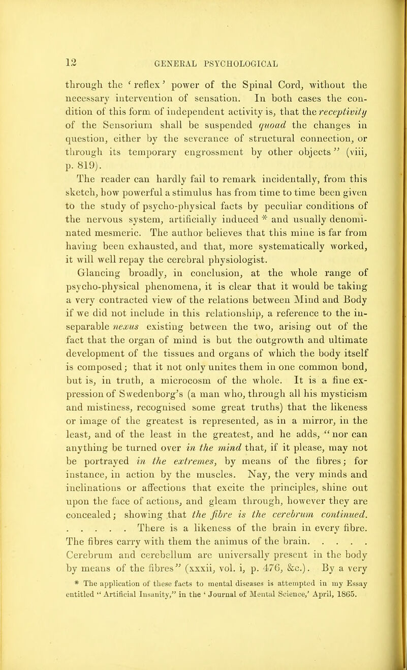 through the ' reflex' power of the Spinal Cord, without the necessary intervention of sensation. In both cases the con- dition of this form of independent activity is, that the receptivity of the Sensorium shall be suspended quoad the changes in question, either by the severance of structural connection, or through its temporary engrossment by other objects (viii, p. 819). The reader can hardly fail to remark incidentally, from this sketch, how powerful a stimulus has from time to time been given to the study of psycho-physical facts by peculiar conditions of the nervous system, artificially induced * and usually denomi- nated mesmeric. The author believes that this mine is far from having been exhausted, and that, more systematically worked, it will well repay the cerebral physiologist. Glancing broadly, in conclusion, at the whole range of psycho-physical phenomena, it is clear that it would be taking a very contracted view of the relations between Mind and Body if we did not include in this relationship, a reference to the in- separable nexus existing between the two, arising out of the fact that the organ of mind is but the outgrowth and ultimate development of the tissues and organs of which the body itself is composed; that it not only unites them in one common bond, but is, in truth, a microcosm of the whole. It is a fine ex- pression of Svvedenborg's (a man who, through all his mysticism and mistiness, recognised some great truths) that the likeness or image of the greatest is represented, as in a mirror, in the least, and of the least in the greatest, and he adds,  nor can anything be turned over in the mind that, if it please, may not be portrayed in the extremes, by means of the fibres; for instance, in action by the muscles. Nay, the very minds and inclinations or affections that excite the principles, shine out upon the face of actions, and gleam through, however they are concealed; showing that the fibre is the cerebrum continued. There is a likeness of the brain in every fibre. The fibres carry with them the animus of the brain Cerebrum and cerebellum are universally present in the body by means of the fibres (xxxii, vol. i, p. 476, &c.). By a very * The application of these facts to mental diseases is attempted in itiy Essay entitled  Artificial Insanity, in the ' Journal of Mental Science,' April, 1865.