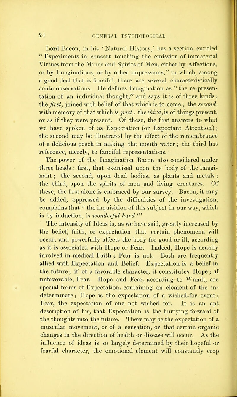 34 Lord Bacon, in his ' Natural History/ has a section entitled  Experiments in consort touching the emission of immaterial Virtues from the Minds and Spirits of Men, either by Affections, or by Imaginations, or by other impressions, in which, among a good deal that is fanciful, there are several characteristically acute observations. He defines Imagination as  the re-presen- tation of an individual thought, and says it is of three kinds; the first, joined with belief of that which is to come; the second, with memory of that which is past; the third, is of things present, or as if they were present. Of these, the first answers to what we have spoken of as Expectation (or Expectant Attention); the second may be illustrated by the effect of the remembrance of a delicious peach in making the mouth water; the third has reference, merely, to fanciful representations. The power of the Imagination Bacon also considered under three heads: first, that exercised upon the body of the imagi- nant; the second, upon dead bodies, as plants and metals ; the third, upon the spirits of men and living creatures. Of these, the first alone is embraced by our survey. Bacon, it may be added, oppressed by the difficulties of the investigation, complains that  the inquisition of this subject in our way, which is by induction, is loonderful hard! The intensity of Ideas is, as we have said, greatly increased by the belief, faith, or expectation that certain phenomena will occur, and powerfully affects the body for good or ill, according as it is associated with Hope or Fear. Indeed, Hope is usually involved in medical Faith ; Fear is not. Both are frequently allied with Expectation and Belief. Expectation is a belief in the future; if of a favorable character, it constitutes Hope ; if unfavorable. Fear. Hope and Fear, according to Wundt, are special forms of Expectation, containing an element of the in- determinate ; Hope is the expectation of a wished-for event; Fear, the expectation of one not wished for. It is an apt description of his, that Expectation is the hurrying forward of the thoughts into the future. There may be the expectation of a muscular movement, or of a sensation, or that certain organic changes in the direction of health or disease will occur. As the influence of ideas is so largely determined by their hopeful or fearful character, the emotional element will constantly crop