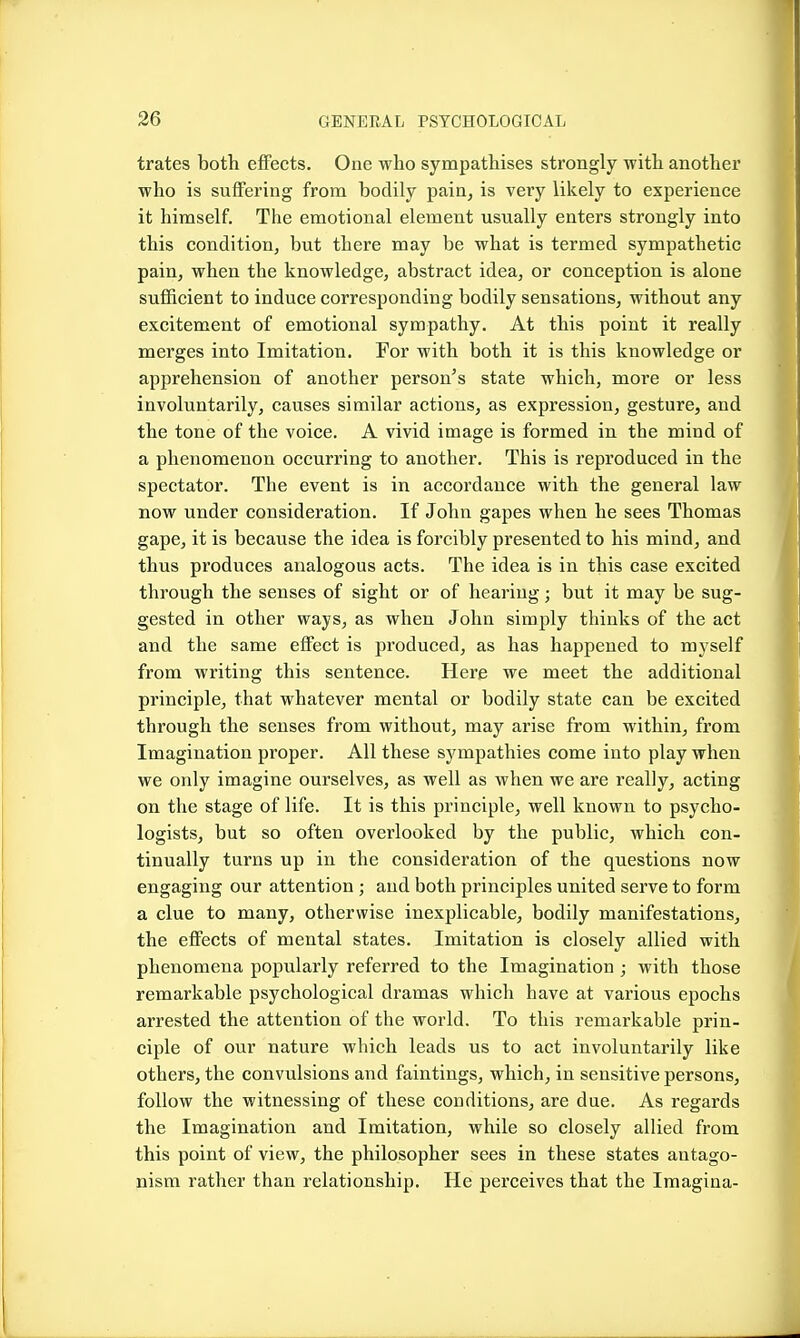 trates both effects. One who sympathises strongly with another who is suffering from bodily pain, is very likely to experience it himself. The emotional element usually enters strongly into this condition, but there may be what is termed sympathetic pain, when the knowledge, abstract idea, or conception is alone sufficient to induce corresponding bodily sensations, without any excitement of emotional sympathy. At this point it really merges into Imitation. For with both it is this knowledge or apprehension of another person's state which, more or less involuntarily, causes similar actions, as expression, gesture, and the tone of the voice. A vivid image is formed in the mind of a phenomenon occurring to another. This is reproduced in the spectator. The event is in accordance with the general law now under consideration. If John gapes when he sees Thomas gape, it is because the idea is forcibly presented to his mind, and thus produces analogous acts. The idea is in this case excited through the senses of sight or of hearing; but it may be sug- gested in other ways, as when John simply thinks of the act and the same effect is produced, as has happened to myself from writing this sentence. Here we meet the additional principle, that whatever mental or bodily state can be excited through the senses from without, may arise from within, from Imagination proper. All these sympathies come into play when we only imagine ourselves, as well as when we are really, acting on the stage of life. It is this principle, well known to psycho- logists, but so often overlooked by the public, which con- tinually turns up in the consideration of the questions now engaging our attention ; and both principles united serve to form a clue to many, otherwise inexplicable, bodily manifestations, the effects of mental states. Imitation is closely allied with phenomena popularly referred to the Imagination ; with those remarkable psychological dramas which have at various epochs arrested the attention of the world. To this remarkable prin- ciple of our nature which leads us to act involuntarily like others, the convulsions and faintings, which, in sensitive persons, follow the witnessing of these conditions, are due. As regards the Imagination and Imitation, while so closely allied from this point of view, the philosopher sees in these states antago- nism rather than relationship. He perceives that the Imagina-