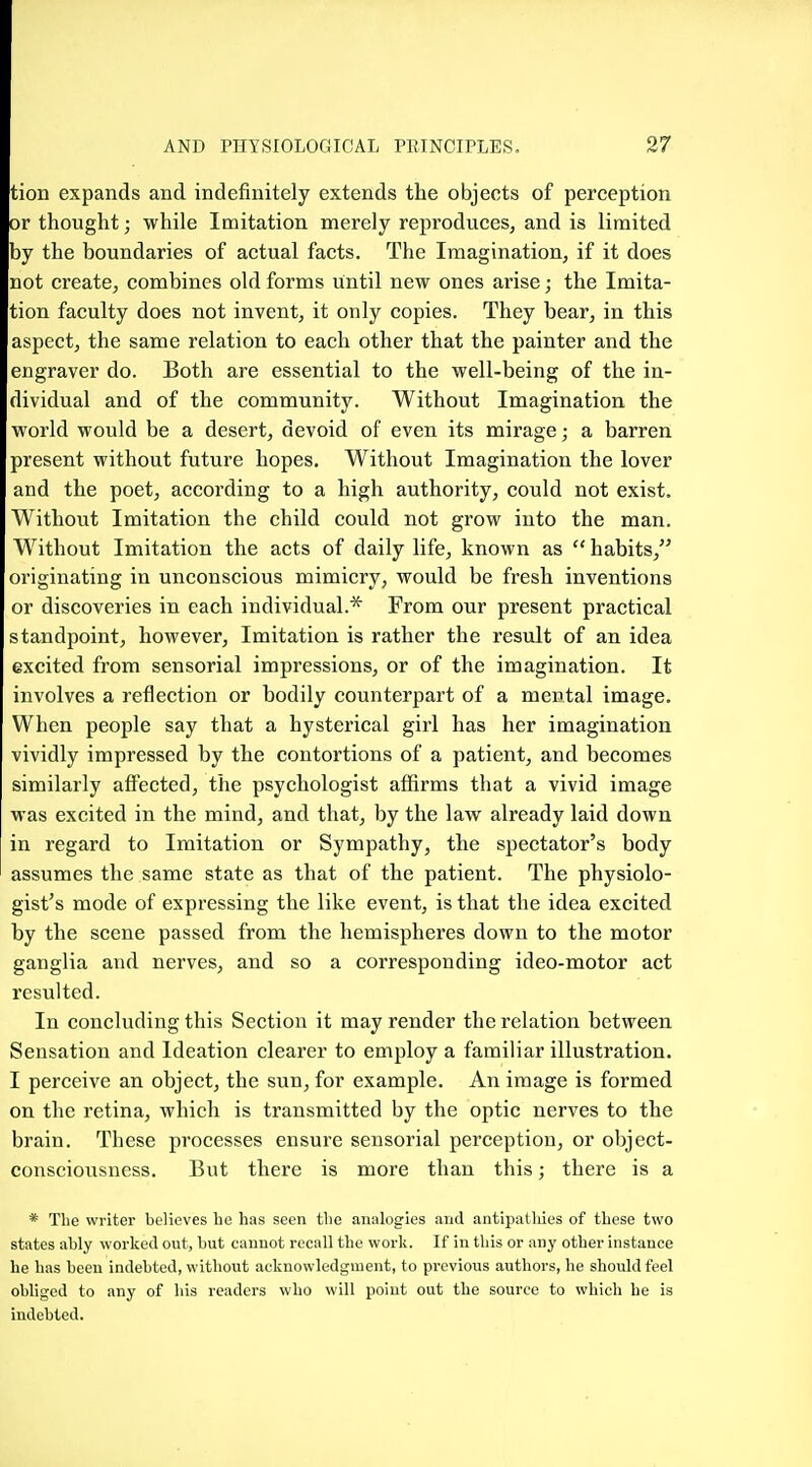 tion expands and indefinitely extends the objects of perception or thought; while Imitation merely reproduces, and is limited by the boundaries of actual facts. The Imagination, if it does not create, combines old forms until new ones arise; the Imita- tion faculty does not invent, it only copies. They bear, in this aspect, the same relation to each other that the painter and the engraver do. Both are essential to the well-being of the in- dividual and of the community. Without Imagination the world would be a desert, devoid of even its mirage; a barren present without future hopes. Without Imagination the lover and the poet, according to a high authority, could not exist. Without Imitation the child could not grow into the man. Without Imitation the acts of daily life, known as  habits, originating in unconscious mimicry, would be fresh inventions or discoveries in each individual.* From our present practical standpoint, however. Imitation is rather the result of an idea excited from sensorial impressions, or of the imagination. It involves a reflection or bodily counterpart of a mental image. When people say that a hysterical girl has her imagination vividly impressed by the contortions of a patient, and becomes similarly affected, the psychologist affirms that a vivid image was excited in the mind, and that, by the law already laid down in regard to Imitation or Sympathy, the spectator's body assumes the same state as that of the patient. The physiolo- gist's mode of expressing the like event, is that the idea excited by the scene passed from the hemispheres down to the motor ganglia and nerves, and so a corresponding ideo-motor act resulted. In concluding this Section it may render the relation between Sensation and Ideation clearer to employ a familiar illustration. I perceive an object, the sun, for example. An image is formed on the retina, which is transmitted by the optic nerves to the brain. These processes ensure sensorial perception, or object- consciousness. But there is more than this; there is a * The writer believes he has seen the analogies and antipatliies of these two states ably worked out, but cannot recall the work. If in this or any other instance he has been indebted, without acknowledgment, to previous authors, he should feel obliged to any of his readers who will point out the source to which be is indebted.